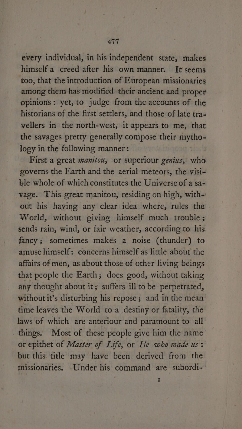 every individual, in his independent state, makes himself a creed after his own manner. It seems too, that the introduction of European missionaries among them has modified their ancient and proper opinions: yet,to judge from the accounts of the historians of the first settlers, and those of late tra- vellers in the north-west, it appears to me, that the savages pretty generally compose their Genes logy in the following manner: First a great manitou, or superiour genius, who governs the Earth and the aerial meteors, the visi- ble whole of which constitutes the Universe of a sa- vage. This great manitou, residing on high, with- out his having any clear idea where, rules the | World, without giving himself much trouble ; sends rain, wind, or fair weather, according to his fancy; sometimes makés a noise (thunder) to amuse himself: concerns himself as little about the affairs of men, as about those of other living beings that people the Earth; does good, without taking any thought about it; suffers ill to be perpetrated, without it’s disturbing his repose; and in the mean time leaves the World to a destiny or fatality, the laws of which are anteriour and paramount to all things. Most of these people give him the name or epithet of Master of Life, or He who made us: but this. title may have been derived from the missionaries, Under his command are subordi- I