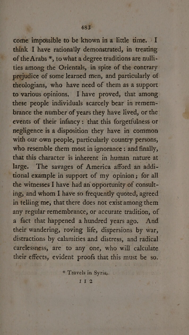 come impossible to be known in a little time. I think I have rationally demonstrated, in treating of the Arabs *, to what a degree traditions are nulli- ties among the Orientals, in spite of the contrary prejudice of some learned men, and particularly of theologians, who have need of them as a support to various opinions. I have proved, that among these people individuals scarcely bear in remem- brance the number of years they have lived, or the events of their infancy: that this forgetfulness or negligence is a disposition they have in common with our own people, particularly country persons, who resemble them most in ignorance : and finally, that this character is inherent in human nature at large. The savages of America afford an addi- tional example in support of my opinion; for all the witnesses I have had an opportunity of consult- ing, and whom I have so frequently quoted, agreed in telling me, that there does not exist among them any regular remembrance, or accurate tradition, of a fact that happened a hundred years ago. And their wandering, roving life, dispersions by war, distractions by calamities and distress, and radical carelessness, are to any one, who will calculate their effects, evident proofs that this must be so. * Travels in Syria, Ii