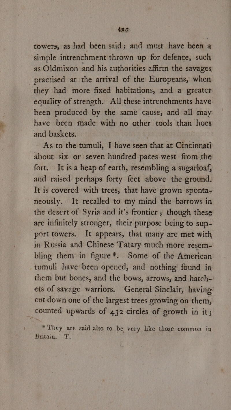 towers, as had been said; and must have been 2 simple intrenchment thrown up for defence, such as Oldmixon and his authorities affirm the savages practised at the arrival of the Europeans, when they had more fixed habitations, and a greater equality of strength. All these intrenchments have. been produced by the same cause, and all may have been made with no other tools than hoes and baskets. : As to the tumuli, I have seen that at Cincinnati about six or seven hundred paces west from the fort. It isa heap of earth, resembling a sugarloaf, and raised perhaps forty feet above the ground. It is covered with trees, that have grown sponta- neously. It recalled to my mind the barrows in the desert of Syria and it’s frontier ; though these are infinitely stronger, their purpose being to sup- port towers. It appears, that many are met with in Russia and Chinese Tatary much more resem- bling them in figure*. Some of the American tumuli have been opened, and nothing found in them but bones, and the bows, arrows, and hatch- ets of savage warriors. General Sinclair, having: cut down one of the largest trees growing on them, _ counted upwards of 432 circles of growth in it ; * They are said also to be very like those common in Britain. = T.