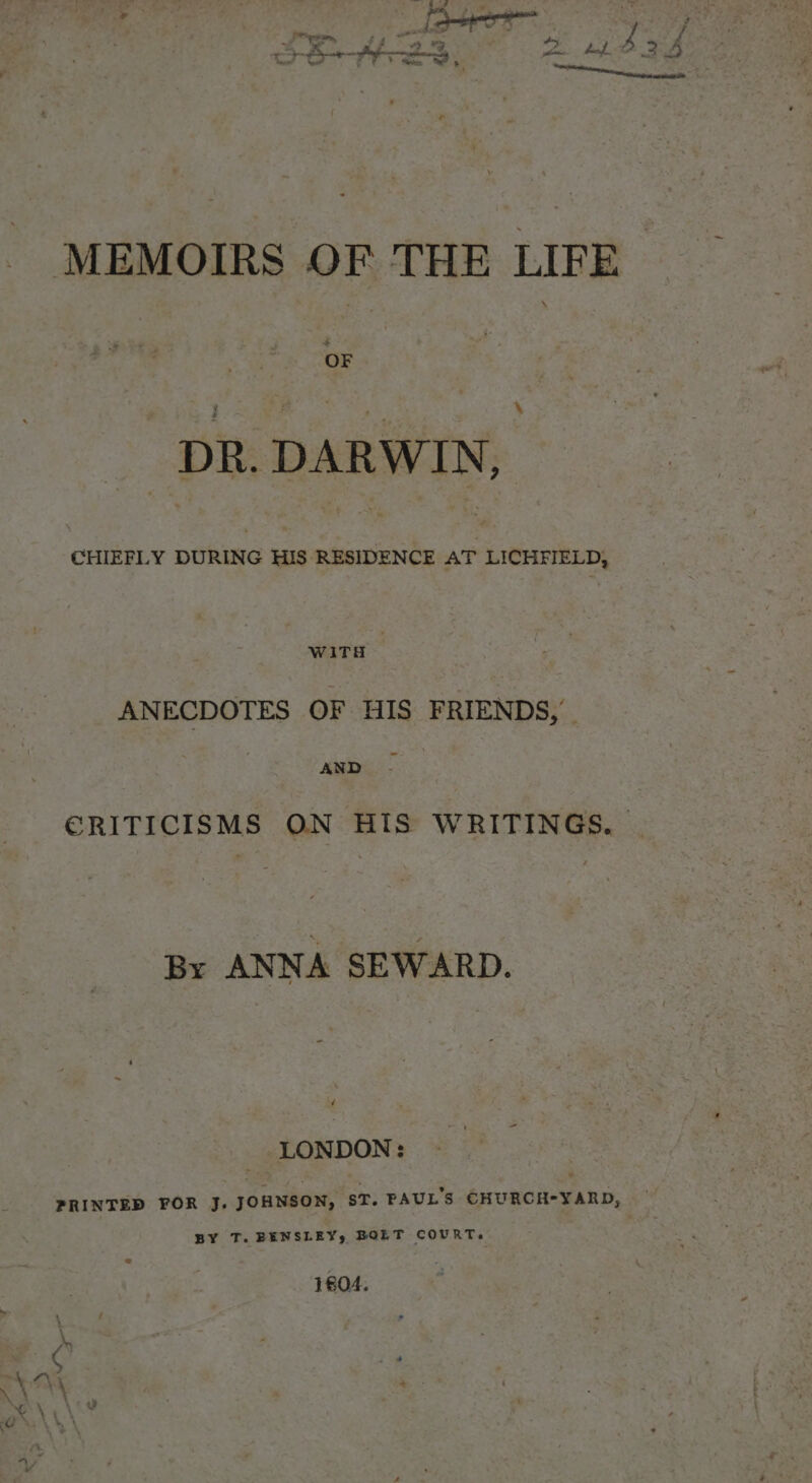 - MEMOIRS OF THE LIFE OF \ DR. DARWIN, CHIEFLY DURING suamtarienty AT LICHFIELD, WITH , ANECDOTES OF HIS FRIENDS, me... ERITICISMS ON HIS WRITINGS. | By ANNA SEWARD. LONDON: PRINTED FOR J. JOHNSON, ST. PAUL'S CHURCH-YARD, — BY T. BENSLEY, BOLT COURT. 1804.