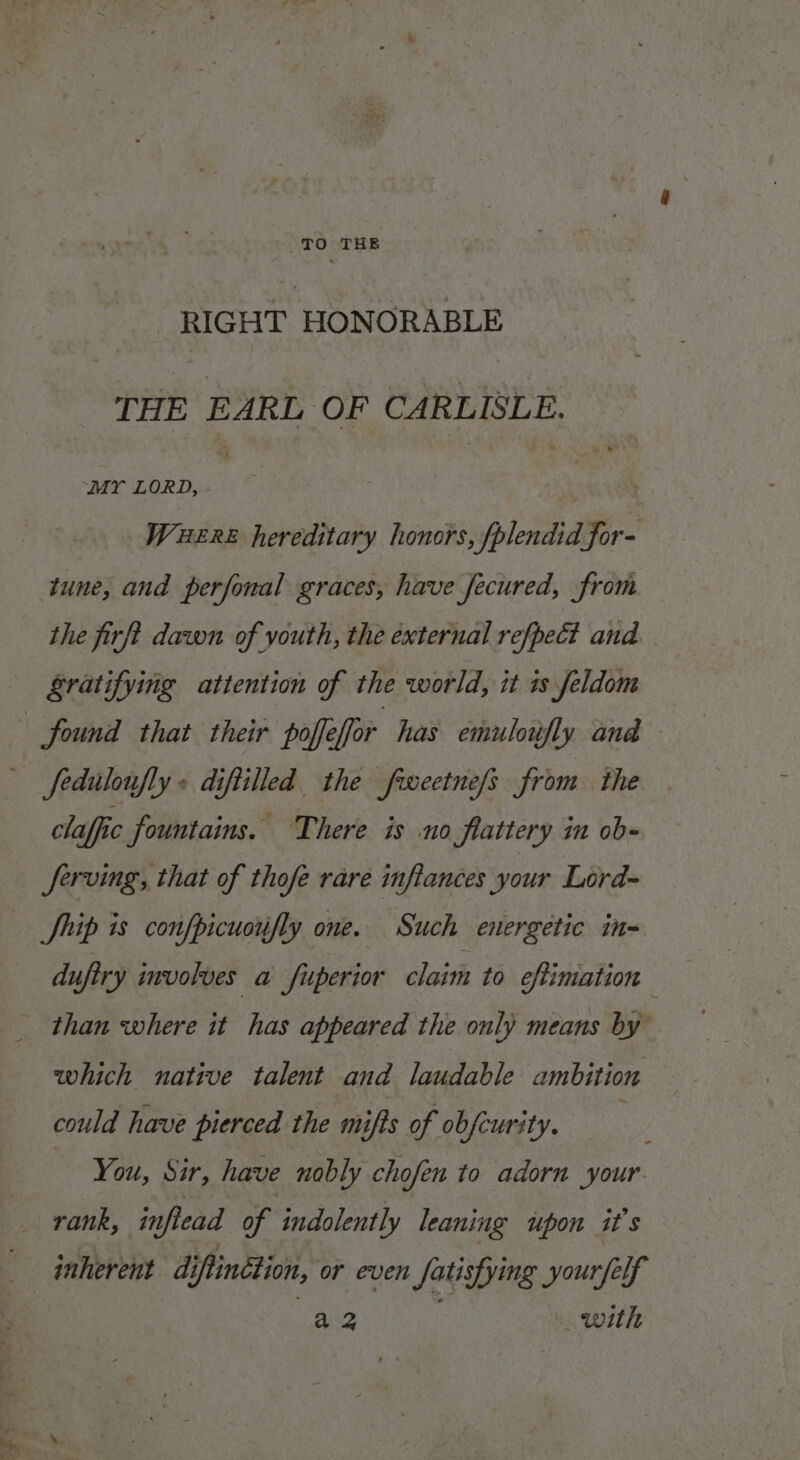 RIGHT HONORABLE THE EARL OF CARLISLE. “MY LORD, ua et WueEre hereditary honors, fplendid for- tune, and perfonal graces, have Jecured, from the firft dawn of youth, the external refpect and Sratifying attention of the world, it is feldom found that their poffeffor has emuloufly ana fedulonfly + diftilled the fweetnefs from the claffic fountains. There is no flattery in ob- Jerving, that of thofe rare inflances your Lord- Ship is confpicuoifly one. Such energetic in- dufiry involves a fuperior claim to cfimation — than where it has appeared the only means by” which native talent and laudable ambition could have pierced the mifts of obfcurity. You, Sir, have nobly chofen to adorn your rank, inflead of indolently leaning upon it's inherent diftinétion, or even fatisfying yourfelf neo _ with