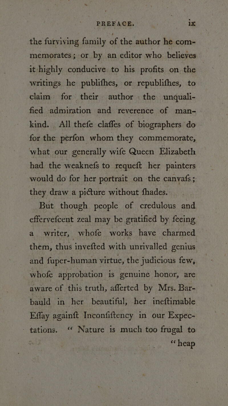 PREFACE. at, | a the furviving family of the author he.com- memorates; or by an editor who believes it highly conducive. to his profits on the | writings he publifhes, or republifhes, to claim for their author - the unquali- fied admiration and reverence of man- kind. All thefe claffes of biographers. do for the perfon whom they commemorate, what our generally wife Queen Elizabeth had the weaknefs to requeft her painters would do for her portrait on ‘the canvafs ; they draw a picture without fhades. But though people of credulous and effervefcent zeal may be gratified by fecing a writer, whofe works have charmed them, thus invefted with unrivalled genius and fuper-human virtue, the judicious few, whofe approbation is genuine honor, are aware of this truth, aflerted by Mrs. Bar- bauld in her beautiful, her ineftimable Effay again{ft Inconfiftency in our Expec- - tations. ‘* Nature is much too frugal to “‘ heap