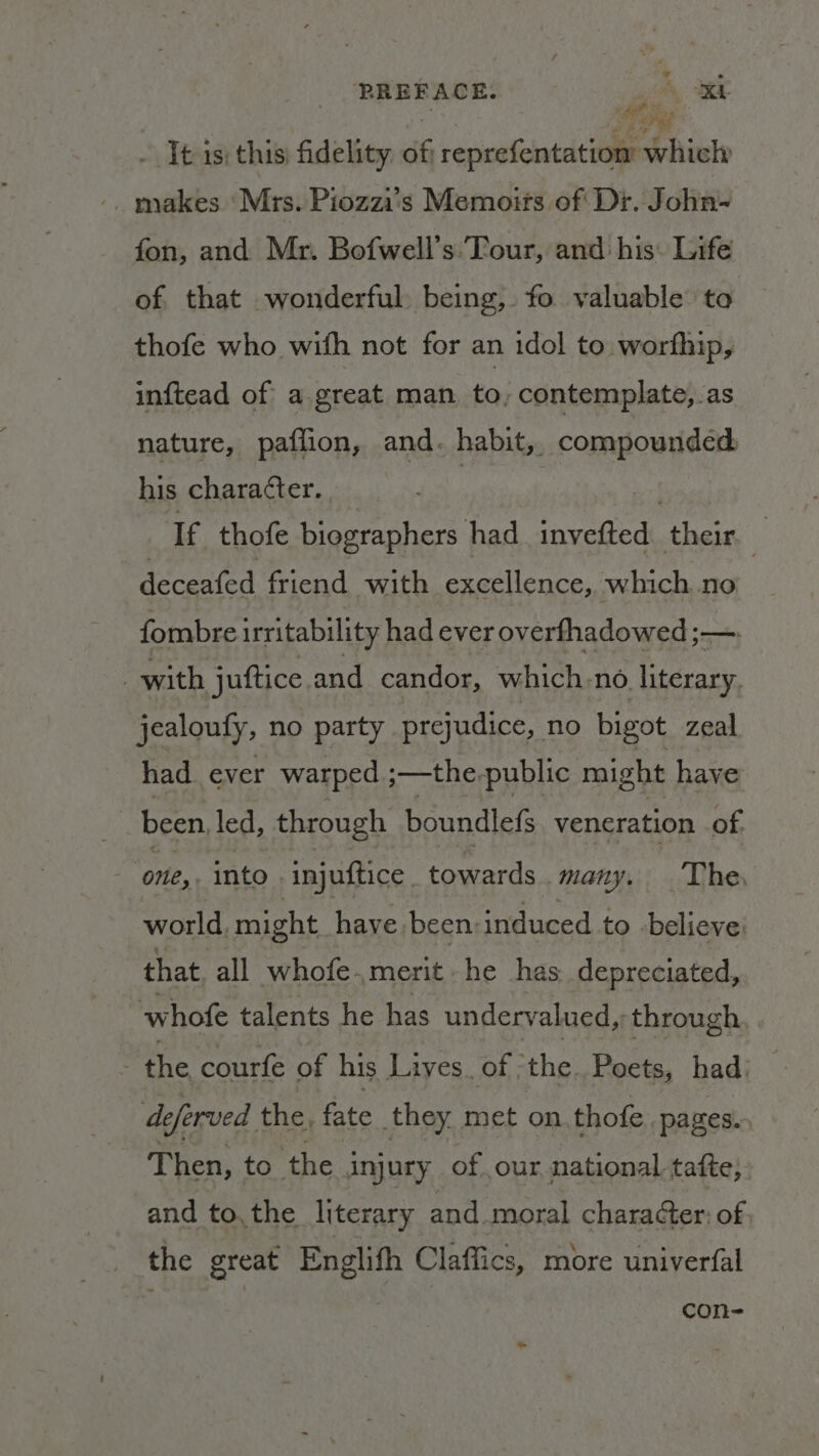 PREFACE. ‘gh as - Tt 1s; this) fidelity. 46 reprefentation Shiele makes ‘Mrs. Piozzi's Memotts of Dr. John-~ fon, and Mr. Bofwell’s: Tour, and his: Life of. that wonderful being, fo valuable to thofe who with not for an idol to. worfhip, inftead of a great man to, contemplate, as nature, paffion, and. habit, compoundéd: his character. | | If thofe biographers had_invefted their. — deceated friend with excellence, which no fombre irritability had ever overfhadowed ;—. with juftice and candor, which, no literary jealouty, no party prejudice, no bigot zeal had ever warped ;—the-public might have been led, through boundlefs veneration of one, into injuftice | towards many. The, world, might have been: induced to believe that. all whofe.merit he has. depreciated, whofe talents he has undervalued, ‘through Pte courfe of his Lives. of ‘the. Poets, hadi de leferved the, fate they, met on thofe. pages. Then, to. the injury of our national tafte, and to, the literary and moral chara¢ter: of the great acer Claffics, more univerfal con-