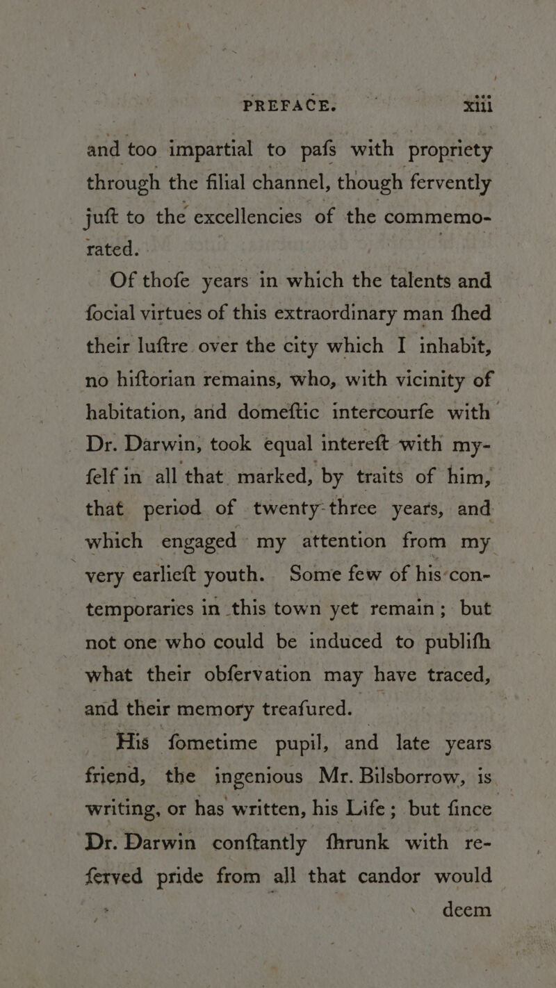 PREFACE. ail and too impartial to pafs with propriety through the filial channel, though fervently juft to the excellencies of the commemo- rated. | Of thofe years in which the talents and focial virtues of this extraordinary man fhed their luftre over the city which I inhabit, no hiftorian remains, who, with vicinity of — habitation, and domeftic intercourfe with - Dr. Darwin; took equal intereft with my- felf in all that marked, by traits of him, that period of twenty-three years, and which engaged my attention from my very earlictt youth. Some few of his-con- temporaries in this town yet remain; but not one who could be induced to publifh what their obfervation may have traced, and their memory treafured. His fometime pupil, and late years friend, the ingenious Mr. Bilsborrow, is. writing, or has written, his Life; but fince. Dr. Darwin conftantly fhrunk with re- ferved pride from all that candor would deem