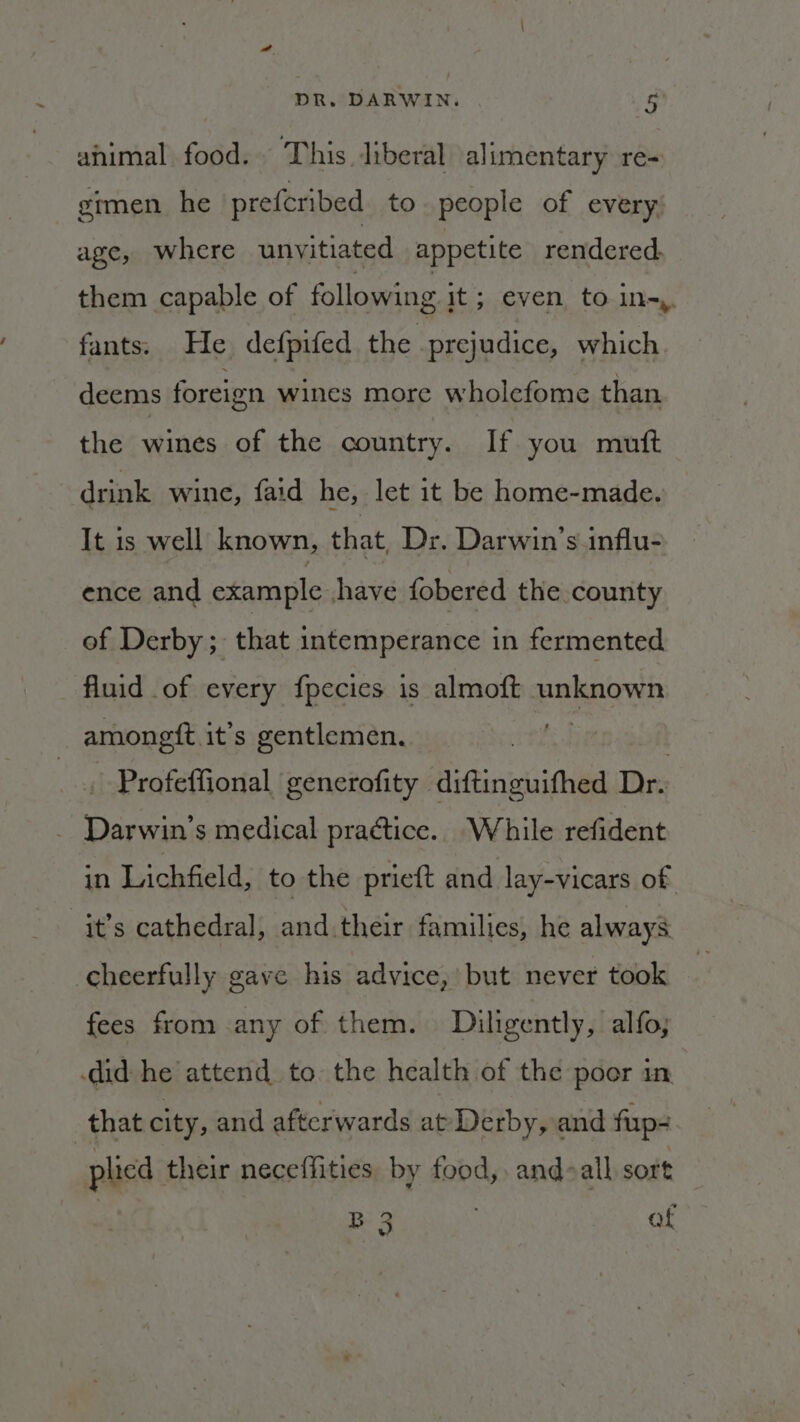 ahimal food. This liberal alimentary re- gimen he prefcribed to. people of every age, where unyitiated appetite rendered, them capable of following it; even to in-,. fants. He defpifed the prejudice, which deems foreign wines more wholefome than the wines of the country. If you mutt drink wine, faid he, let it be home-made. It 1s well known, that Dr. Darwin’s influ- ence and example have fobered the county of Derby ; that intemperance in fermented fluid of every fpecies is almoft unknown amongit. it’s gentlemen. | _. Profeffional generofity Aiftinisuifhed Dr. : hanes s medical practice. While refident in Lichfield, to the prieft and lay-vicars of it’s cathedral, and their families, he always cheerfully gave his advice, but never took fees from any of them. Diligently, alfo; did he attend to the health of the poer in. that city, and afterwards at Derby, and fup= plicd their neceffities. by food, and-all sort B 3 | af