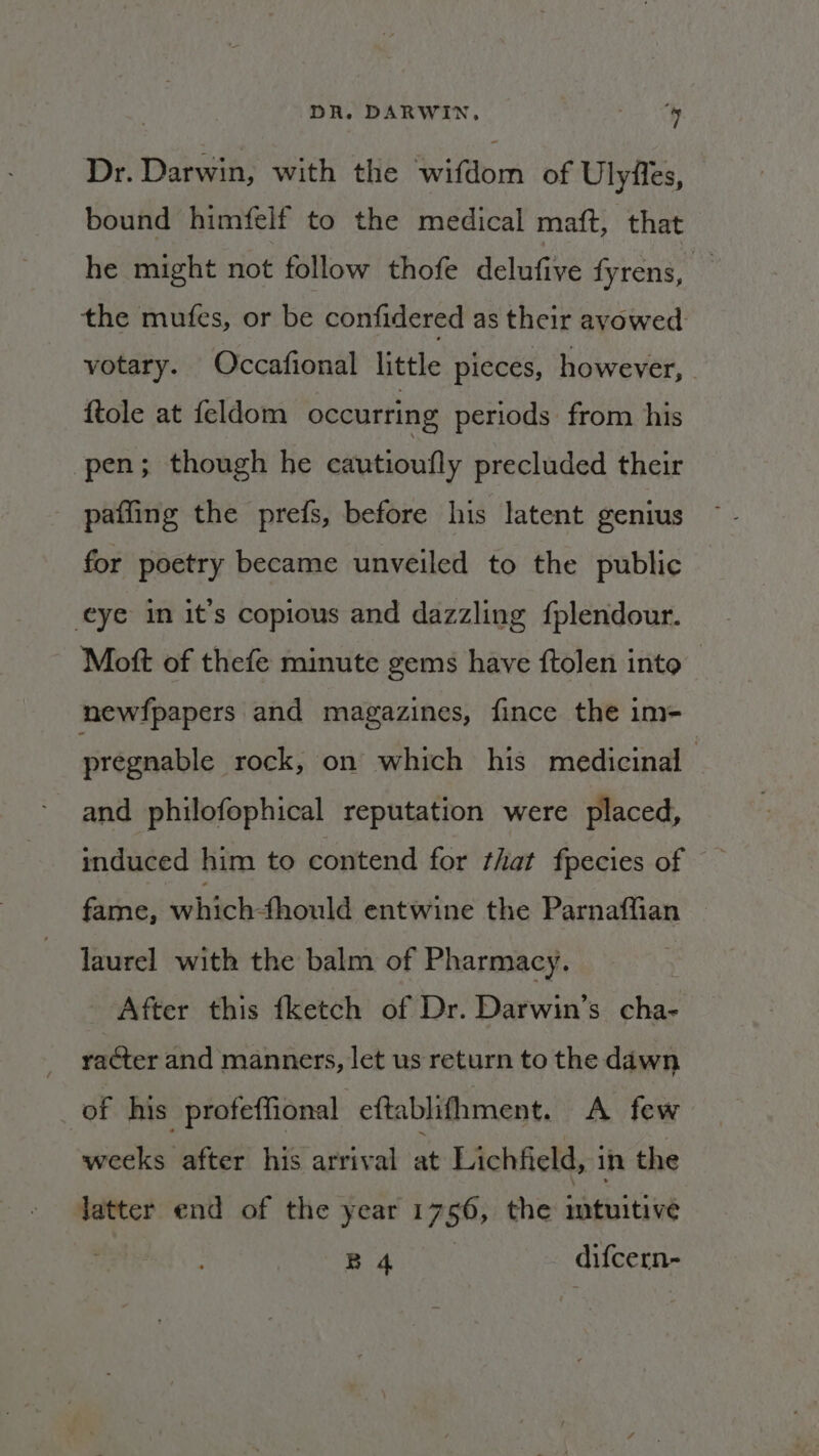 Dr. Darwin, with the wifdom of Ulyfes, bound himfelf to the medical maft, that he might not follow thofe delufive fyrens, : the mutes, or be confidered as their avowed: votary. Occafional little pieces, however, . {tole at feldom occurring periods from his pen; though he cautioufly precluded their paffing the prefs, before his latent genius for poetry became unveiled to the public eye in it’s copious and dazzling {plendour. Mott of thefe minute gems have ftolen into newfpapers and magazines, fince the im- pregnable rock, on which his medicinal - and philofophical reputation were placed, induced him to contend for that fpecies of fame, whichsthonlé entwine the Parnaffian | laurel with the balm of Pharmacy. After this fketch of Dr. Darwin’s cha- : raéter and manners, let us return to the dawn _ of his profeffional eftablifhment. A few weeks “after! his arrival at Lichfield, in the Jatter end of the year 1756, the intuitive | ae ae difcern-