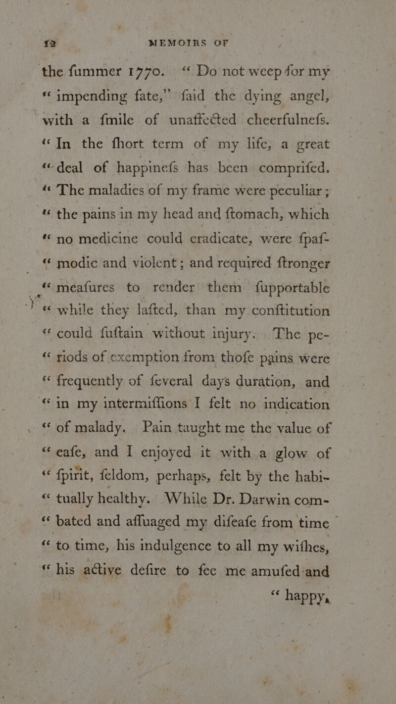 ‘the fummer 1 x70. Do not weep for my « impending fate,” faid che dying angel, “with a fmile of unaffected cheerfulnefs. “In the fhort term of my life, a great ‘deal of happinefs has been comprifed. ¢« The maladies of my frame were peculiar ; “ the pains in my head and ftomach, which “no medicine could al aiedpas were fpaf- “ modic and violent ; and required ftronger meafures to render them fupportable Fe while they lafted, than my conftitution © could fuftain without injury. The pe- “ riods of exemption from thofe pains were frequently of {everal days duration, and “in my interraiffions I felt no indication “ of malady. Pain taught me the value of “ eafe, and I enjoyed it with a glow of “ {pirit, {eldom, perhaps, felt by the habi- “ tually healthy. ‘While Dr. Darwin com- “ bated and afluaged my difeafe from time « to time, his indulgence to all my withes, « his active defire to fee me amufed and cé happy,