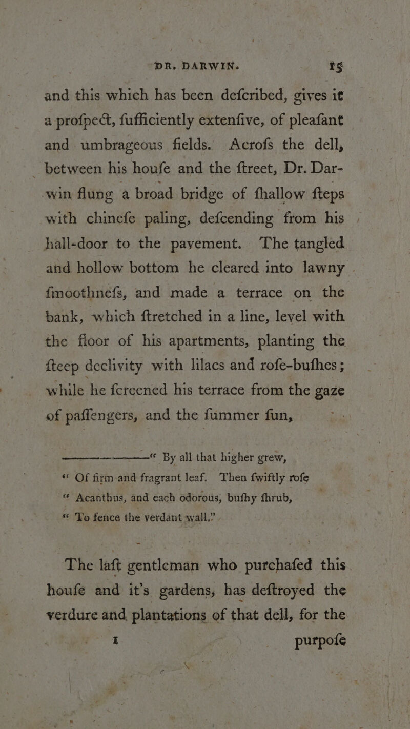 and this which has been defcribed, gives it a profpect, fufficiently extenfive, of pleafant and umbrageous fields. Acrofs the dell, _ between his houfe and the ftreet, Dr. Dar- win flung a broad bridge of fhallow fteps with chinefe paling, defcending from his hall-door to the pavement. ‘The tangled and hollow bottom he cleared into lawny | fmoothnefs, and made a terrace on the bank, which ftretched in a line, level with the floor of his apartments, planting the fteep declivity with lilacs and rofe-buthes ; while he fcreened his terrace from the gaze of paffengers, and the fummer fun, ———— By all that higher grew, “ Of firm and fragrant leaf. Then {wiftly rofe “ee Acanthus, and each odorous, bufhy fhrub, « To fence the verdant wall.” The lat gentleman who purchafed this. houfe and it’s gardens, has deftroyed the yerdure and plantations of that dell, for the 3 4 __-purpofe