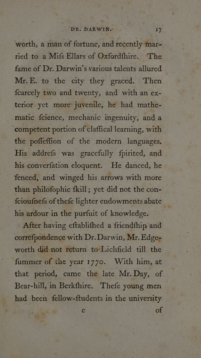 worth, a man of fortune, and recently mar- ried to a Mifs Ellars of Oxfordthire. ‘The fame of Dr. Darwin’s various talents allured Mr.E. to the city they graced. Then fcarcely two and twenty, and with an ex- terior yet more juvenile, he had mathe- _.matic fcience, mechanic ingenuity, and a ‘competent portion of claffical learning, with the poffeffion of the modern languages, His addrefs was gracefully fpirited, and his converfation eloquent. He danced, he fenced, and winged his arrows with more than philofophic fkill; yet did not the con- {cioufnefs of thefe lighter endowments abate _ his ardour in the purfuit of knowledge. After having eftablithed a friendfhip and correfpondence with Dr. Darwin, Mr. Edge- worth did not return to Lichfield till the fummer of the year 1770. With him, at that period, came the late Mr. Day, of had been fellow-ftudents in the university c of