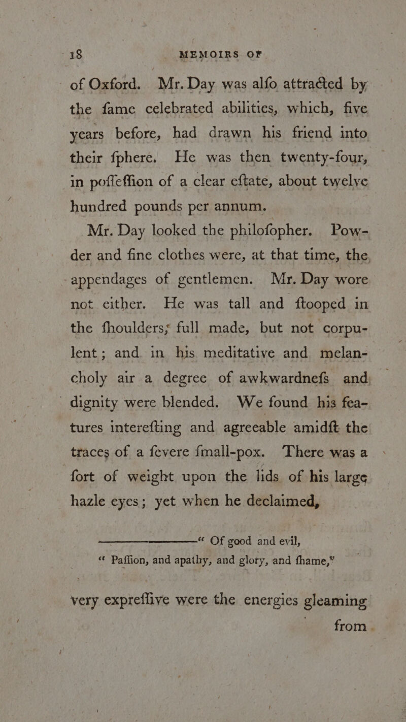 of Oxford. Mr. Day was alfo attracted by, the fame celebrated abilities, which, five years before, had drawn his friend into their fphere. He was then twenty-four, in pofieffion of a clear eftate, about twelve hundred pounds per annum. Mr. Day looked the philofopher. Pow- der and fine clothes were, at that time, the, appendages of gentlemen. Mr. Day wore not either. He was tall and ftooped in the fhoulders; full made, but not corpu- lent; and in his meditative and melan- choly air a degree of awkwardnefs and dignity were blended. We found his fea- tures interefting and agreeable amidft the traces of a fevere {mall-pox. ‘There was a fort of weight upon the lids of his large hazle eyes; yet when he declaimed, * Of good and evil, cs Patton and apathy, and glory, and fhame,” very expreflive were the energies gleaming from .