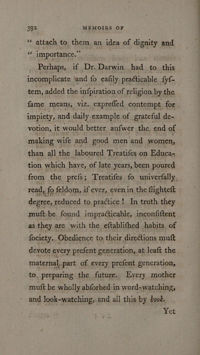 “* attach to hem an idea of dignity and pt importance.” | Perhaps, Bit bee Darwin had to. this incomplicate ‘and fo cafily. practicable Ayf- tem, added the infpiration of religion, by, the | fame means, Viz. exprefled contempt for impiety, and daily example of grateful de- votion, it would better anfwer, the. end of making wife and good men and women, than all the laboured Treatifes on Educa- tion which haye, of late years, been poured from the prefs ; Treatifes fo univerfally. read, fo feldom, if ever, evenin the flighteft degree, reduced to. practice! In truth. they mutt be. found impracticable, inconfiftent as they &lt; are with the eftablifhed habits. of fociety. Obedience to their dire@ions muft devote every prefent generation, at leaft the maternal, part of every prefent gencration, — to. preparing the. future. Eyery mother mutt be wholly abforbed in word- watching; and look-watching, and all this by bo0k. Yet