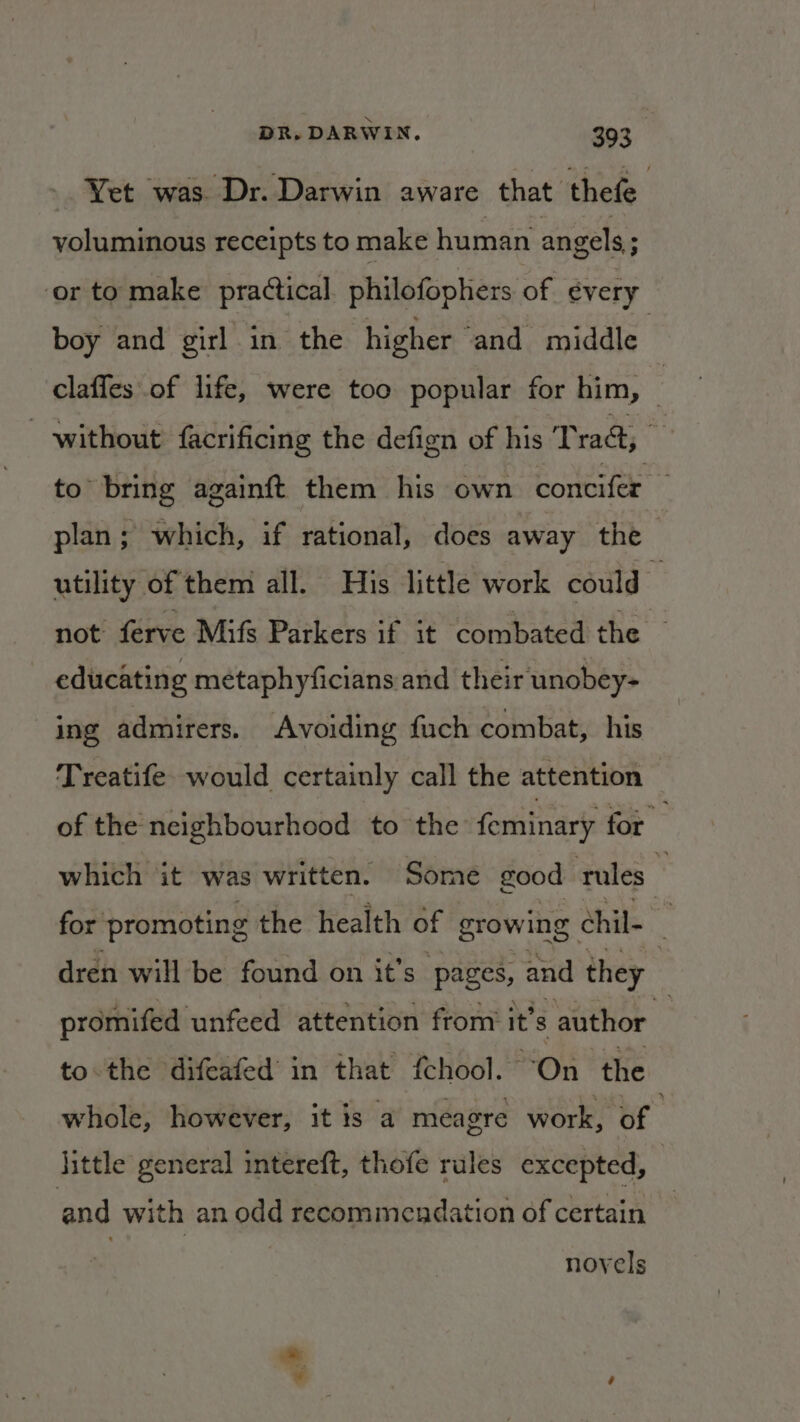 Yet was Dr. Darwin aware that thefe voluminous receipts to make human angels; ; ‘or to make practical philofophers of every boy and girl in the higher ‘and middle claffes of life, were too popular for him, without facrificing the defign of his Trad, to bring againft them his own concifer plan; which, if rational, does away the utility of them all. His little work could not’ ferve Mifs Parkers if it combated the educating metaphyficians and their unobey- ing admirers. Avoiding fuch combat, his Treatife. would certainly call the attention of the neighbourhood to the feminary for which it was written. Some good rules — for promoting the health of growing. chil- . dren will be found on it's pages, and they | promifed unfeed attention from’ it 8 author — tothe difeafed’ in that {chool. “On the whole, however, it is a meagre work, of ‘ little general intereft, thofe rules excepted, | and with an odd recommendation of certain novels a”