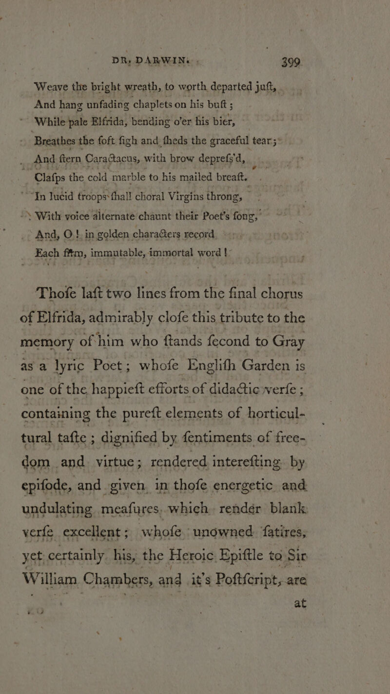 Weave the bright wreath, to worth. departed juft, And hang unfading chaplets on his buft ; * While pale Elfrida, bending o’er his bier, - Breathes the foft figh and theds the graceful tear;° And fern CaraGacus, with brow deprefs'd, : Ry Clafps the cold marble to his mailed breaft. “Yn lucid troops thall choral Virgins throng, . With voice alternate chaunt their Poet’s fong, And, O! in golden characters record Each ffm, immutable, immortal word !- Thofe laft two lines from the final chorus of Elfrida, admirably clofe this tribute to the memory of him who ftands fecond to Gray as a lyric Poet ; whofe Englith Garden 1s : one of the happieft efforts of dida@ic werle ; containing the pureft elements of horticul- tural tafte ; dignified by fentiments of free- dom and. virtue ; rendered interefting. by epifode, and given, in thofe energetic and undulating meafures, which render blank verfe excellent ; whole ‘unowned. fatires, yet certainly. his, the Heroic Epittle to. Sir William Chambers, and. it’s Poftfcript, are at