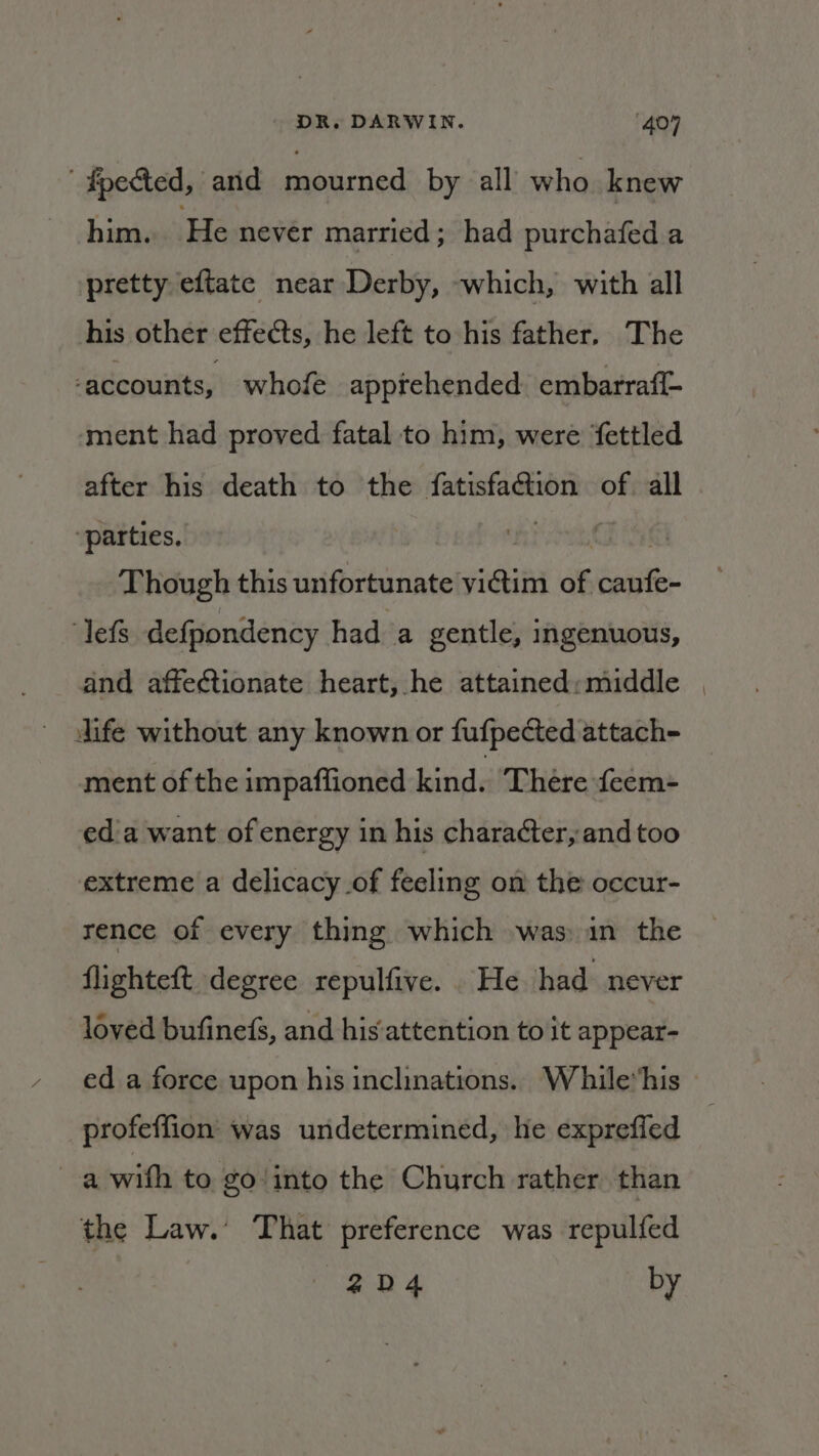 ' #pected, and mourned by all’ who knew him. He never married; had purchafed a pretty eftate near Derby, -which, with all his other effects, he left to his father. The ‘accounts, whofe apprehended. embarraf{- ‘ment had proved fatal to him, were fettled after his death to the fatisfaction of. all “parties, oan Oil Though this unfortunate victim of caufe- ‘lefs defpondency had a gentle, ingenuous, and affectionate heart, he attained:middle | dife without any known or fufpected attach- ment of the impaffioned kind. ‘There feem- ed'a want of energy in his character,and too extreme a delicacy of feeling on the occur- rence of every thing which was) in the flighteft degree repulfive. He had never loved bufinefs, and his'attention to it appear- ed a force upon his inclinations.. While“his profeffion was undetermined, he exprefled a with to go‘ into the Church rather than the Law.’ That preference was repulfed 2D4 by