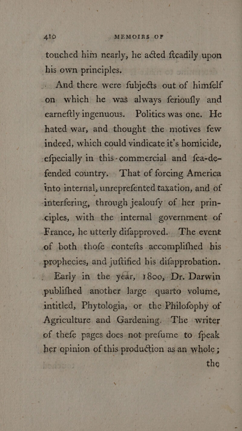 touched him nearly, he acted fteadily upon his own principles. And there were fubje@ts out of himfelf ‘on which he was always ferioufly and earneftly ingenuous. Politics was one. He hated war, and thought the motives few indeed, which could vindicate it’s homicide, efpecially in this-commercial and fea-de- fended country. That of forcing America into internal, unreprefented taxation, and of ‘interfering, through jealoufy of her prin- ciples, with the internal government of France, he utterly difapproved.. The event of both thofe. contefts.accomplifhed his - prophecies, and juftified his difapprobation. Early in the year, 1800, Dr. Darwin publifthed another large quarto volume, intitled, Phytologia, or the Philofophy of Agriculture and Gardening. The writer of thefe pages does not prefume to fpeak _her qpinion of this. production asan whole; the