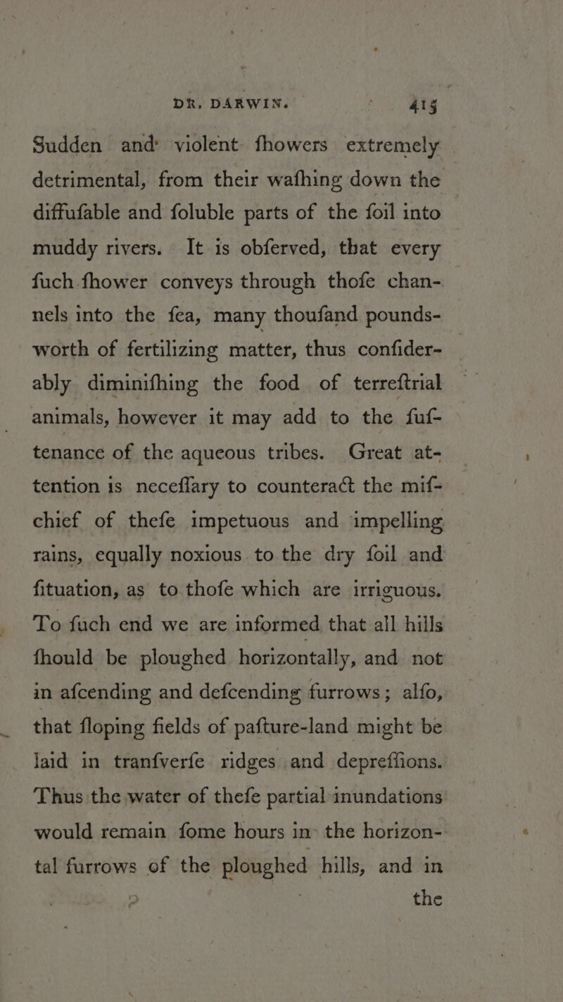 Sudden and: violent fhowers extremely detrimental, from their wafhing down the diffufable and foluble parts of the foil into muddy rivers. It is obferved, that every fuch fhower conveys through thofe chan- nels into the fea, many thoufand pounds- worth of fertilizing matter, thus confider- ably diminifhing the food of terreftrial animals, however it may add to the fuf- tenance of the aqueous tribes. Great at- tention is neceflary to counteract the mif- chief of thefe impetuous and impelling rains, equally noxious to the dry foil and fituation, as to thofe which are irriguous. To fach end we are informed that all hills fhould be ploughed horizontally, and not in afcending and defcending furrows; alfo, that floping fields of pafture-land might be laid in tranfverfe ridges and depreffions. Thus the water of thefe partial inundations would remain fome hours in- the horizon- tal furrows of the ploughed hills, and in : | the