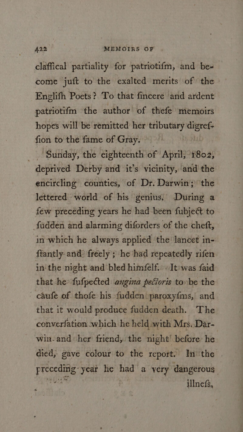 A22 MEMOIRS OF . claffical partiality for patriotif{m, and be-« come juft to the exalted merits of the Enplith Poets? To that fincere and ardent patriotifm the author of thefe memoirs hopes will be remitted her tributary WGN: fion to the fame of Gray. | | Sunday, the eighteenth of April, 1802, aepinyed Derby and it’s vicinity, and the encircling counties, of Dr. Darwin; the lettered world of his genius, During a few precéding years he had been fubje@ to. fadden and alarming diforders of the cheft, in-which he always applied ‘the lancet in- ftantly- and: freely; he had repeatedly rifen in'the night and bled himéelf.» Iti was faid that he: fufpeed angina petioris tobe the - caufe of thofe his fudden paroxyf{ms, and that it would produce fudden death. The converfation which he held with Mrs. Dar- win-and ‘her friend, the night! before: he died, gave colour to the report. In''the prema year he had a yery dangerous | ‘illneff, ~