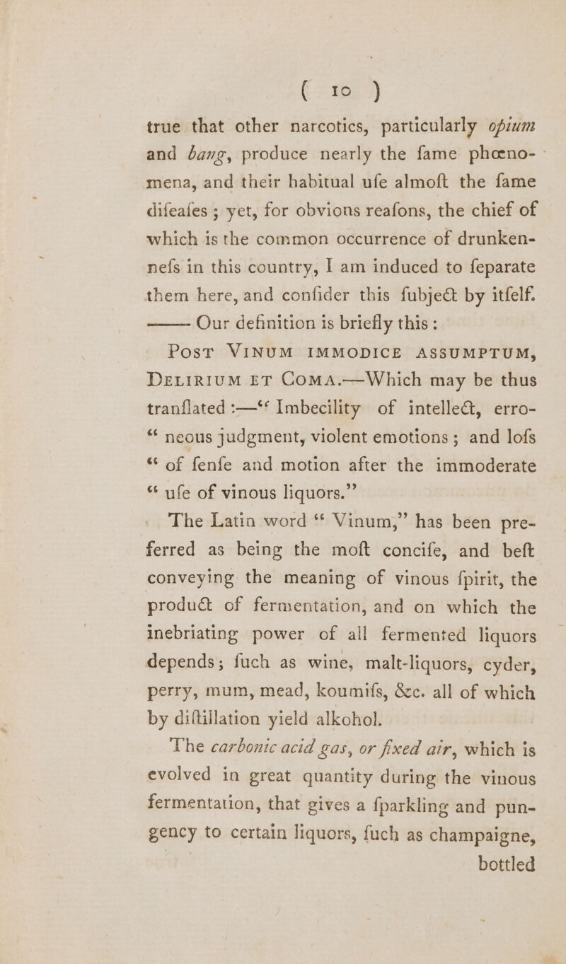 (eae) true that other narcotics, particularly opzwm and dang, produce nearly the fame pheeno- - mena, and their habitual ufe almoft the fame difeafes ; yet, for obvions reafons, the chief of which is the common occurrence of drunken- nefs in this country, I am induced to feparate them here, and confider this fubje& by itfelf. Our definition is briefly this: Post VINUM IMMODICE ASSUMPTUM, DELIRIUM ET COMA.—wWhich may be thus tran{lated :—‘‘ Imbecility of intellect, erro- “ neous judgment, violent emotions ; and lofs ** of fenfe and motion after the immoderate “ ufe of vinous liquors.” The Latin word ** Vinum,” has been pre- ferred as being the moft concife, and beft conveying the meaning of vinous fpirit, the produ of fermentation, and on which the inebriating power of all fermented liquors depends; fuch as wine, malt-liquors, cyder, perry, mum, mead, koumifs, &c. all of which by diftillation yield alkohol. The carbonic acid gas, or fixed air, which is evolved in great quantity during the vinous fermentation, that gives a fparkling and pun- gency to certain liquors, {uch as champaigne, bottled