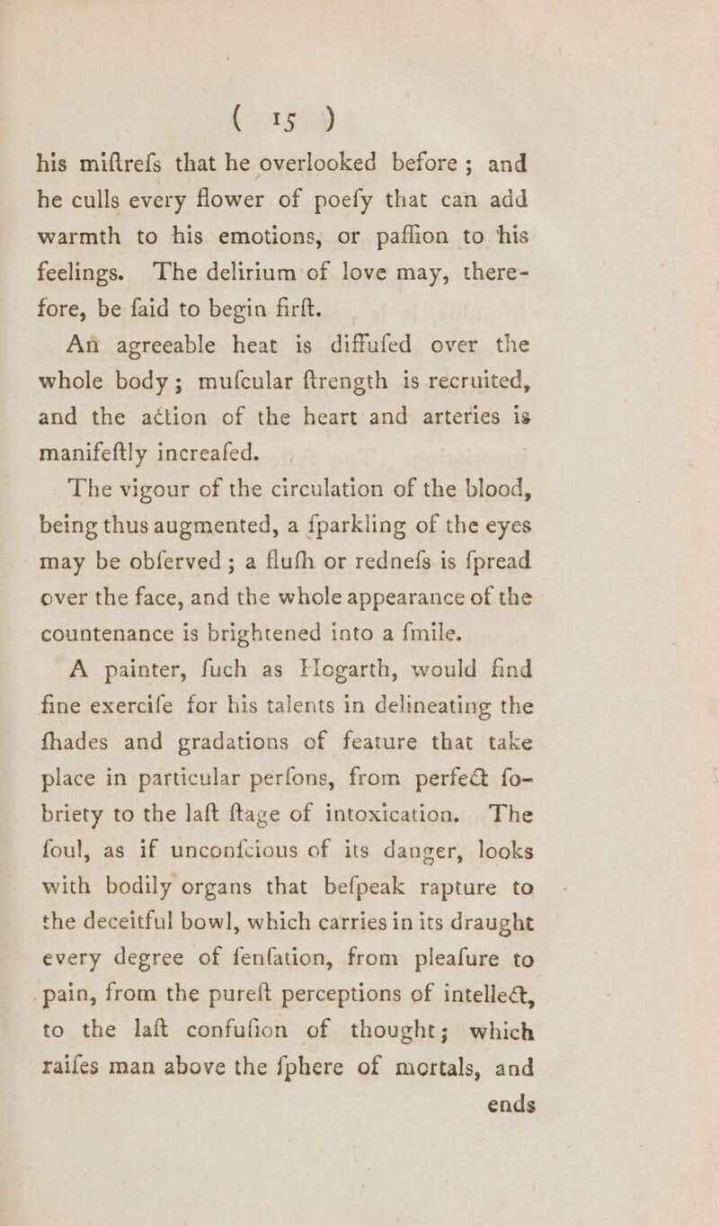 (tgp his miftrefs that he overlooked before; and he culls every flower of poefy that can add warmth to his emotions, or paflion to ‘his feelings. The delirium of love may, there- fore, be faid to begin firft. An agreeable heat is diffufed over the whole body; mufcular ftrength is recruited, and the action of the heart’ and arteries is manifeftly increafed. The vigour of the circulation of the blood, being thus augmented, a fparkling of the eyes may be obferved; a fluth or rednefs is {pread over the face, and the whole appearance of the countenance is brightened into a {mile. A painter, fuch as Hogarth, would find fine exercife for his talents in delineating the fhades and gradations of feature that take place in particular perfons, from perfe& fo- briety to the laft {tage of intoxication, The foul, as if unconfcious of its danger, looks with bodily organs that befpeak rapture to the deceitful bowl, which carries in its draught every degree of fenfation, from pleafure to pain, from the pureft perceptions of intellect, to the laft confufion of thought; which raifes man above the {phere of mortals, and ends