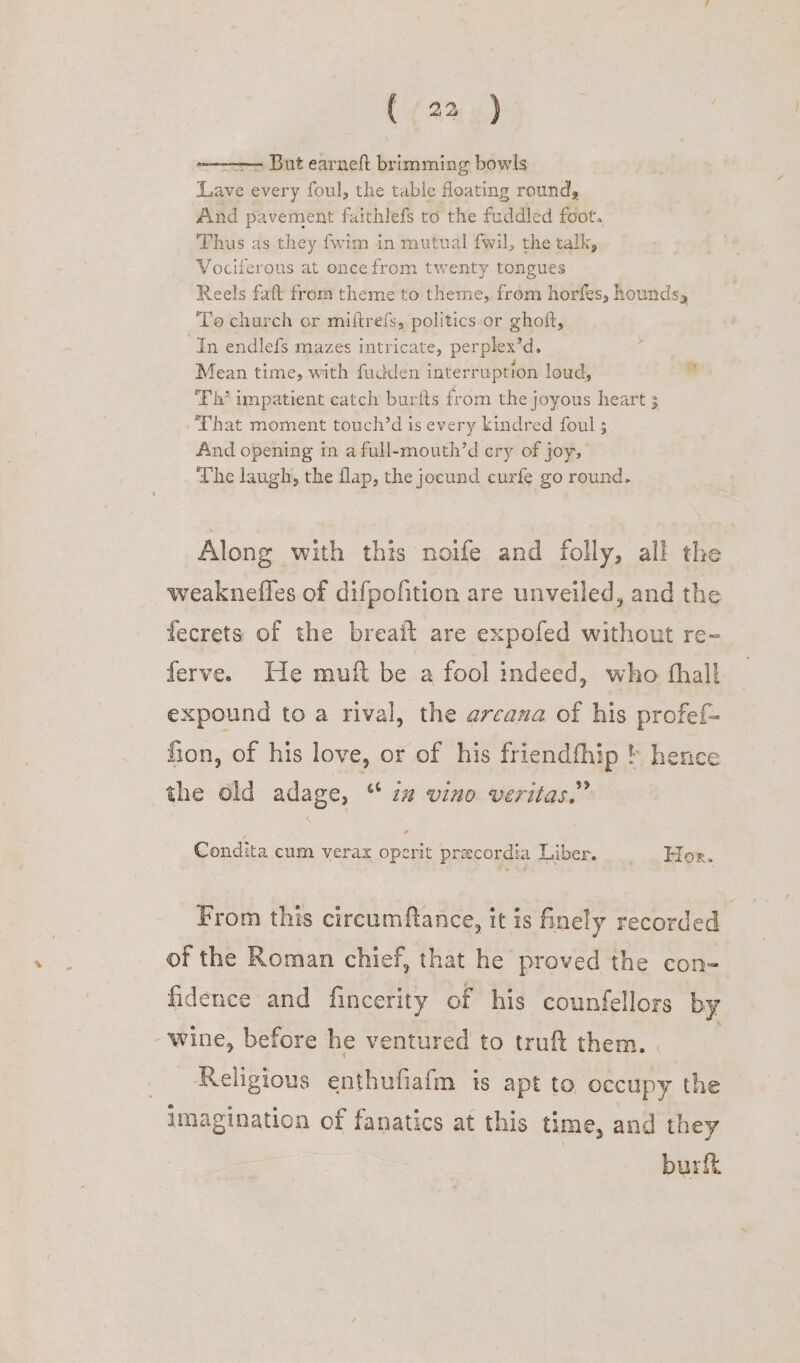 ~ But earneft brimming bowls Lave every foul, the table floating round, And pavement faithlefs to the fuddled foot. Thus as they fwim in mutual fwil, the talk, Vociferous at oncefrom twenty tongues Reels faft from theme to theme, from horfes, hounds, To church or miftrefs, politics or ghoft, In endlefs mazes intricate, perplex’d. Mean time, with fudden interruption loud, E'h’ impatient catch burfts from the joyous heart 3 That moment touch’d is every kindred foul ; And opening in a full-mouth’d ery of joy, ‘The laugh, the flap, the jocund curfe go round. Along with this noife and folly, all the weakneiles of difpofition are unveiled, and the fecrets of the breait are expofed without re- ferve. He muft be a fool indeed, who thal expound to a rival, the arcana of his profef- fon, of his love, or of his friendfhip ' hence the old adage, ‘ i# vino veritas.” Condita cum verax operit precordia Liber. | Hor. From this circumftance, it is finely recorded | of the Roman chief, that he proved the con- fidence and fincerity of his counfellors by ‘wine, before he ventured to truft them. | Religious enthufiafm is apt to occupy the imagination of fanatics at this time, and they burft