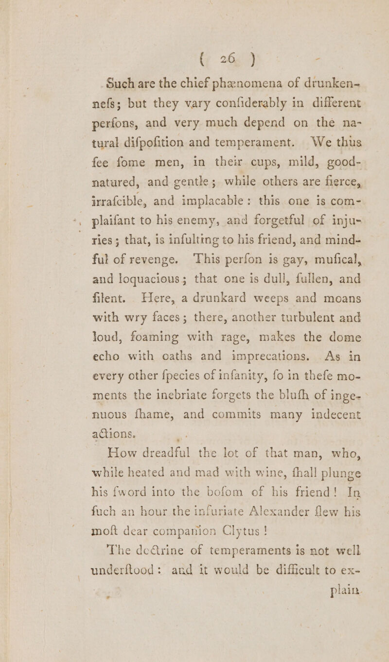 Such are the chief phenomena of drunken- nefs; but they vary confiderably in different perfons, and very much depend on the na- tural difpofition and temperament. We thus fee fome men, in their cups, mild, good- natured, and gentle; while others are fierce, irrafcible, and implacable: this one is com- plaifant to his enemy, and forgetful of inju- ries; that, is infulting to his friend, and mind- ful of revenge. ‘This perfon is gay, mufical, and loquacious; that one is dull, fullen, and filent. Here, a drunkard weeps and moans with wry faces ; there, another turbulent and loud, foaming with rage, makes the dome echo with oaths and imprecations. As in every other fpecies of infanity, fo in thefe mo- ments the inebriate forgets the bluth of inge- -nuous fhame, and commits many indecent actions. ~ How ane the lot of that man, who, while heated and mad with wine, fhall plunge his {word into the bofom of his friend! In fuch an hour the infuriate Alexander flew his moft dear companion Clytus ! The dc&trine of temperaments is not well underftood: and it would be difficult to ex- plain.