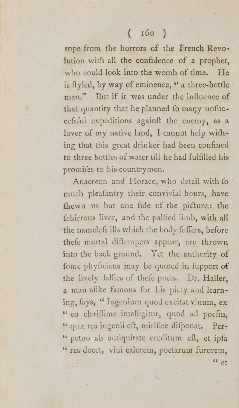 ( 3684 rope from the horrors of the French Revo- jution with all the confidence of a prophet, who could look into the womb of time. He 9 man.” But if it was under the influence of that quantity that he planned fo many unfuc- cefsful expeditions againft the enemy, as a lover of my native land, I cannot help wifh- ing that this great drinker had been confined . to three bottles of water till he had fulfilled his promifes to his countrymen. Anacreon and Horace, who detail with fo much pleafantry their convivial hours, have fhewn us but one fide of the picture, the {chirrous liver, and the palfied limb, with all the namelefs ills which the body fuffers, before thefe mortal diftempers appear, are thrown into the back ground, Yet the authority of fome phyficians may be quoted in fupport of the lively fallies of thefe poets. Dr. Haller, a man alike famous for his piciy and learn- ing, fays, ‘ Ingenium quod excitat vinum, ex “eo clariffime intelligitur, quod ad poefin, ‘* gue res ingenil eft, mirifice difponat. Per- “ petuo ab antiquitate creditum eft, et ipfa *“‘ res docet, vini calorem, poetarum furorem, et x