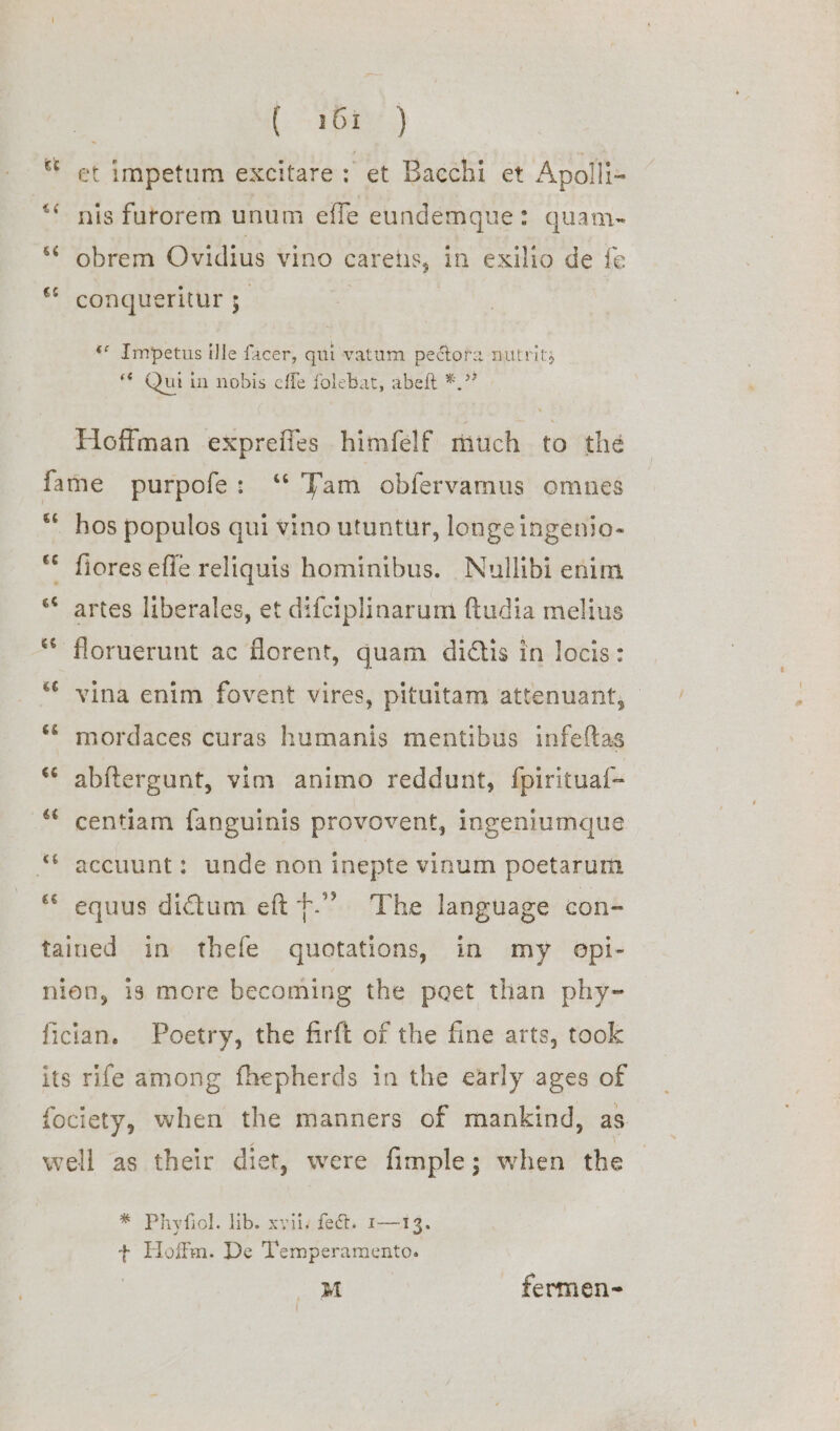 [9 bay.) et impetum excitare: et Bacchi et Apolli- ** nis furorem unum effe eundemgue: quam- ‘* obrem Ovidius vino carehis, in exilio de fe *© conqueritur ; ) «* Impetus fle facer, qui vatum pectora nutrits *€ Qui in nobis cffe folebat, abeft *.?? » Hoffman expreffes himfelf much to the fame purpofe: “ Tam obfervamus omnes “ hos populos qui vino utuntur, longeingenio- ** fiores effe reliquis hominibus. Nullibi enim ‘* artes liberales, et difciplinarum ftudia melius * floruerunt ac forent, quam didtis in locis: *¢ vina enim fovent vires, pituitam attenuant, © ** mordaces curas humanis mentibus infeftas “© abftergunt, vim animo reddunt, fpirituaf- ** centiam fanguinis provovent, ingeniumque “ accuunt: unde non inepte vinum poetarum &amp;¢ 9 equus dictum eft +.” The language con- tained in thefe quotations, in my opi- nion, 1s more becoming the poet than phy- fician. Poetry, the firft of the fine arts, took its rife among fhepherds in the early ages of fociety, when the manners of mankind, as. well as their diet, were fimple; when the * Phyfiol. lib. xyiis fect. r—13. + Hoffm. De Temperamento.