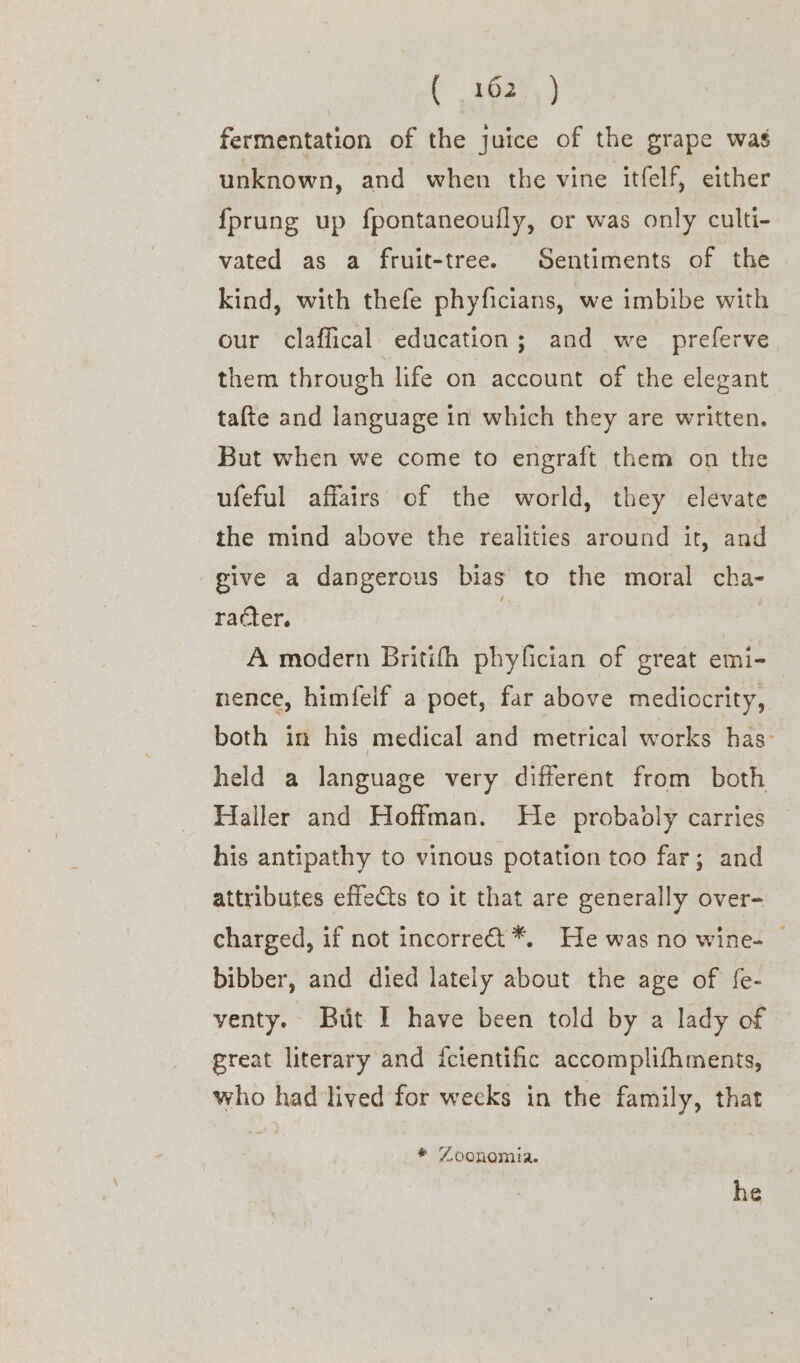 ( 16ee,) fermentation of the juice of the grape was unknown, and when the vine itfelf, either {fprung up fpontaneoufly, or was only culti- vated as a fruit-tree. Sentiments of the kind, with thefe phyficians, we imbibe with our claflical education; and we _ preferve them through life on account of the elegant tafte and language in which they are written. But when we come to engraft them on the ufeful affairs of the world, they elevate the mind above the realities around it, and give a dangerous bias to the moral cha- racter. | | A modern Britifh phylician of great emi- nence, himfelf a poet, far above mediocrity, both in his medical and metrical works has- held a language very different from both Haller and Hoffman. He probaoly carries his antipathy to vinous potation too far; and attributes effects to it that are generally over- charged, if not incorrect *. He was no wine- — bibber, and died lately about the age of fe- venty. But I have been told by a lady of great literary and icientific accomplifhments, who had lived for wecks in the family, that * Zoonomia. he
