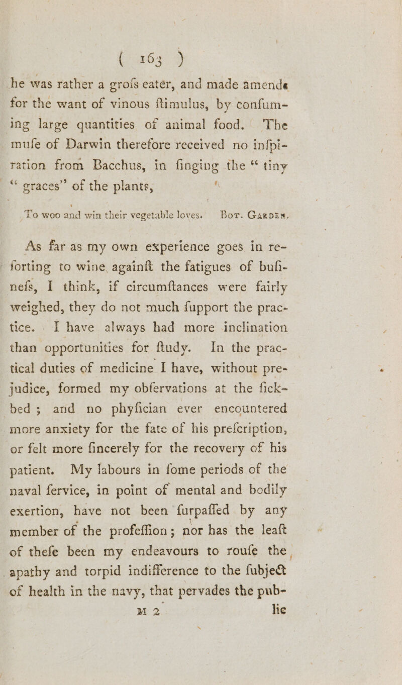 bas ) he was rather a grois eater, and made amende for the want of vinous Rimulus, by confum- ing large quantities of animal food. The mufe of Darwin therefore received no infpi- ration from Bacchus, in finging the “ tiny ¥\ _“ graces” of the plants, To woo and win their vegetable loves. Bor. Garpen, As far as my own experience goes in re~ forting to wine, againft the fatigues of bufi- nefs, I think, if circumftances were fairly weighed, they do not much fupport the prac- tice. I have always had more inclination than opportunities for ftudy. In the prac- tical duties of medicine I have, without pre- judice, formed my obfervations at the fick~ bed ; and no phyfician ever encountered more anxiety for the fate of his prefcription, or felt more fincerely for the recovery of his patient. My labours in fome periods of the naval fervice, in point of mental and bodily exertion, have not been furpafled by any member of the profeffion; nor has the leaft of thefe been my endeavours to roufe the, apathy and torpid indifference to the fubje&amp; of health in the navy, that pervades the pub-