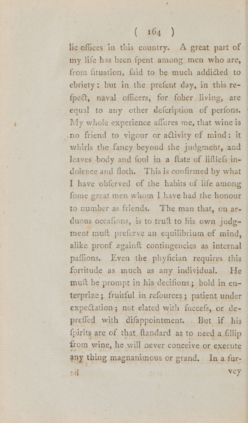 - C7 lic offices in this country. A great part of my life has been {pent among men who are, from fituation, faid to be much addided to ebriety: but in the prefent day, in this re= fpeat, naval officers, for fober. living, are equal to any. other Gefcription of perfons. My whole experience atlures me, that wine is whirls the fancy beyond the judgment, and leaves -body and foul in a ftate of lifllefs in- dolence and floth. This is confir med by what fome great men whom I have had the honour to number as friends. ‘The man that, on ar- duous occafions, is to truft to his own judg- ment muft preferve an equilibrium of mind, alike proof againf{t contingencies as internal paflions. Even the phyfician requires this fortitude as much as any individual. He muit be prompt in his-decifions; bold in en- expectation; not elated with fuccefs, or de- preiied with difappointment... But if his {p dir its are of that ftandard as to. need a. fil llip from. wine, he will never conceive or execute any thing magnanimous or grand. In a fur- er vey /