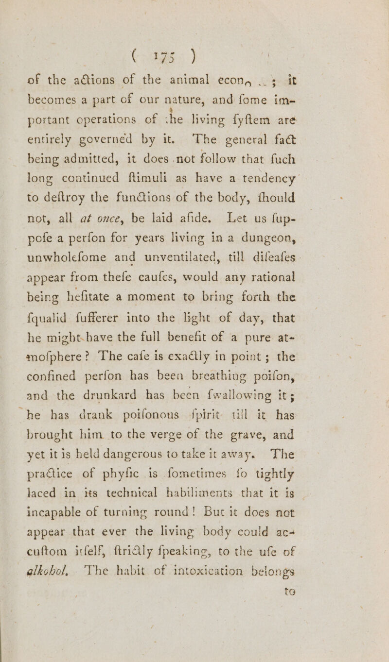 Coe } of the adtions of the animal econ, ._; it becomes a part of our nature, and fome im- portant operations of he living fyftem are entirely governed by it. The general fad being admitted, it does not follow that fuch long continued ftimuli as have a tendency to deftroy the functions of the body, fhould not, all at once, be laid afide. Let us fup- pofe a perfon for years living in a dungeon, unwholefome and unventilated, till dileafes appear from thefe caufes, would any rational being hefitate a moment to bring forth the fqualid fufferer into the light of day, that he migbt.have the full benefit of a pure at- mofphere? The cafe is exactly in point; the confined perfon has been breathing poifon, and the drunkard has been {wallowing it; he has drank poifonous fpirit til it has brought him to the verge of the grave, and yet itis held dangerous totake it away. The practice of phyfic is fometimes fo tightly incapable of turning round! But it does not appear that ever the living body could ac- cuftom itfelf, ftridly fpeaking, to the ufe of —glkobol, The habit of intoxication belongs to