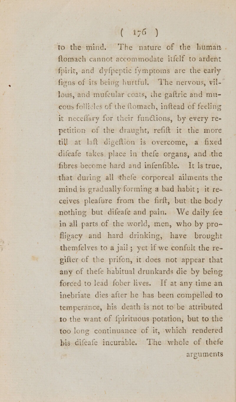 Ge a | to the mind. The nature of the human. flomach cannot accommodate itfelf to ardent fpirit, and dyfpeptic fymptoms are the early fiens of its being hurtful. The nervous, vil- lous, and mufcular coats, ihe gaftric and mu- cous follicles of the lomach, inftead of feeling it neceflary for their fun@ions, by every re- petition of the draught, refift’ it the more. till at laft digeflion is overcome, a. fixed difeafe takes place in thefe organs, and the fibres become hard and infenfible. It is true, that during all ‘thefe corporeal ailments the mind is gradually forming a bad habit; it re- ceives pleafure from the firft, but the body nothing but difeafe and pain. We daily fee in all parts of the world, men, who by pro= -fiigacy and hard. drinking, have brought themfelves to a jail; yet if we confult the re- gifter of the prifon, it does not appear that any of thefe habitual drunkards die by being forced to lead fober lives. If at any time an inebriate dies after he has been compelled to temperance, his death is not tobe attributed to the want of {pirituous potation, but to the too long continuance of it, which rendered his Gifeafe incurable. The whole of thefe arguments