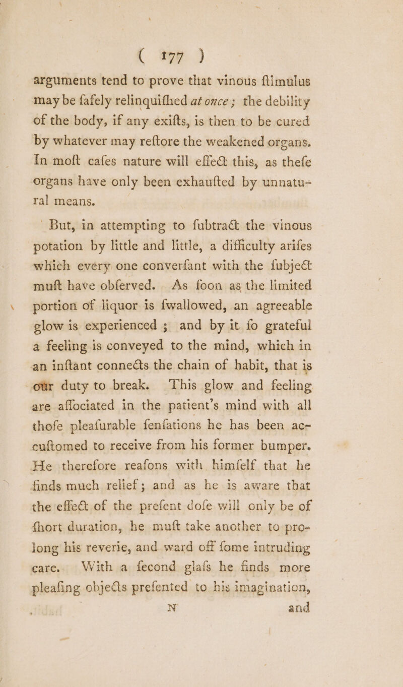 arguments tend to prove that vinous flimulus may be fafely relinquifhed at once ; the debility of the body, if any exifts, is then to be cured by whatever may reftore the weakened organs. In moft cafes nature will effed this, as thefe organs have only been exhaufted by unnatu- ral means. ‘But, in attempting to fubtract the vinous potation by little and little, a difficulty arifes which every one converfant with the fubjec&amp; muft have obferved. As foon as the limited portion of liquor is {wallowed, an agreeable glow is experienced ; and by it fo grateful a feeling is conveyed to the mind, which in an inftant connedts the chain of habit, that is our duty to break. This glow and feeling are aflociated in the patient’s mind with all thofe pleafurable fenfations he has been ac- cuftomed to receive from his former bumper. He therefore reafons with himfelf that he finds much relief; and as he is aware that the effect of the prefent dofe will only be of fhort duration, he muft take another to pro- long his reverie, and ward off fome intruding care. With a fecond glafs he finds more pleafing objects prefented to his imagination, | N and