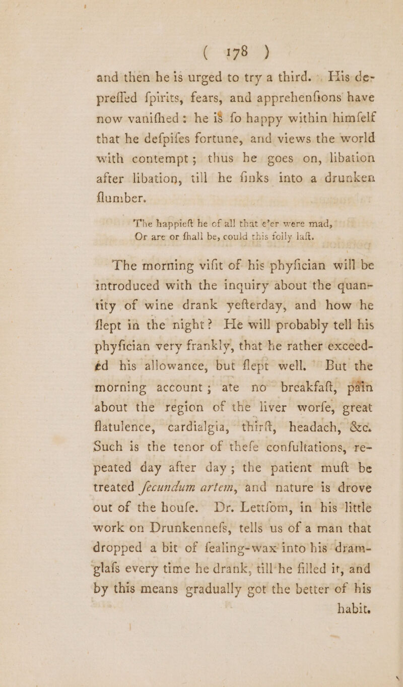 C we and then he is urged to try a third. , His de- prefled fpirits, fears, and apprehenfions have now vanifhed: he i$ fo happy within himfelf that he defpifes fortune, and views the world with contempt; thus he goes on, libation after libation, till he finks into a drunken flumber. The happieft he of all that e’er were mad,” Or are or fhall be, could this foily laft. The morning vifit of his phyfician will be introduced with the inquiry about the quan- tity of wine drank yefterday, and how he flept ia the night? He will probably tell his phyfician very frankly, that he rather exceed- éd his allowance, but flept well.’ But the morning account ; ate no breakfaft, pain about the region of the liver worfe, great flatulence, cardialgia, thirft, headach, &amp;c. Such is the tenor of thefe confultations, re- peated day after day; the patient muft be treated /ecundum artem, and nature is drove out of the houfe.. Dr. Lettfom, in’ his ’little work on Drunkennefs, tells us of a man that dropped a bit of fealing-wax' into his ‘dram- ‘glafs every time he drank, till-he filled it, and by this means gradually got the better of his habit.