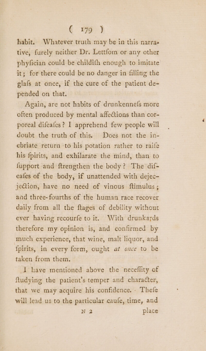 habit. Whatever truth may be in this narra« tive, furely neither Dr. Lettfom or any other phyfician could be childifh enough to imitate it; for there could be no danger in filling the glafs at once, if the cure of the patient de- pended on that. Again, are not habits of drunkennels more often produced by mental affections than cor- poreal difeafes? I apprehend few people will doubt the truth of this. Does not the in- ebriate return to his potation rather to raife his fpirits, and exhilarate the mind, than to fupport and ftrengthen the body? The dif- eafes of the body, if unattended with dejec- jection, have no need of vinous ftimulus ; and three-fourths of the human race recover daily from all the ftages of debility without ever having recourfe to it. With drunkards therefore my opinion is, and confirmed by much experience, that wine, malt liquor, and {pirits, in every form, ought at once to be taken from them. I have mentioned above the neceflity of ftudying the patient’s temper and character, that we may acquire his confidence, - Thefe will lead us to the particular caufe, time, and N 2 place
