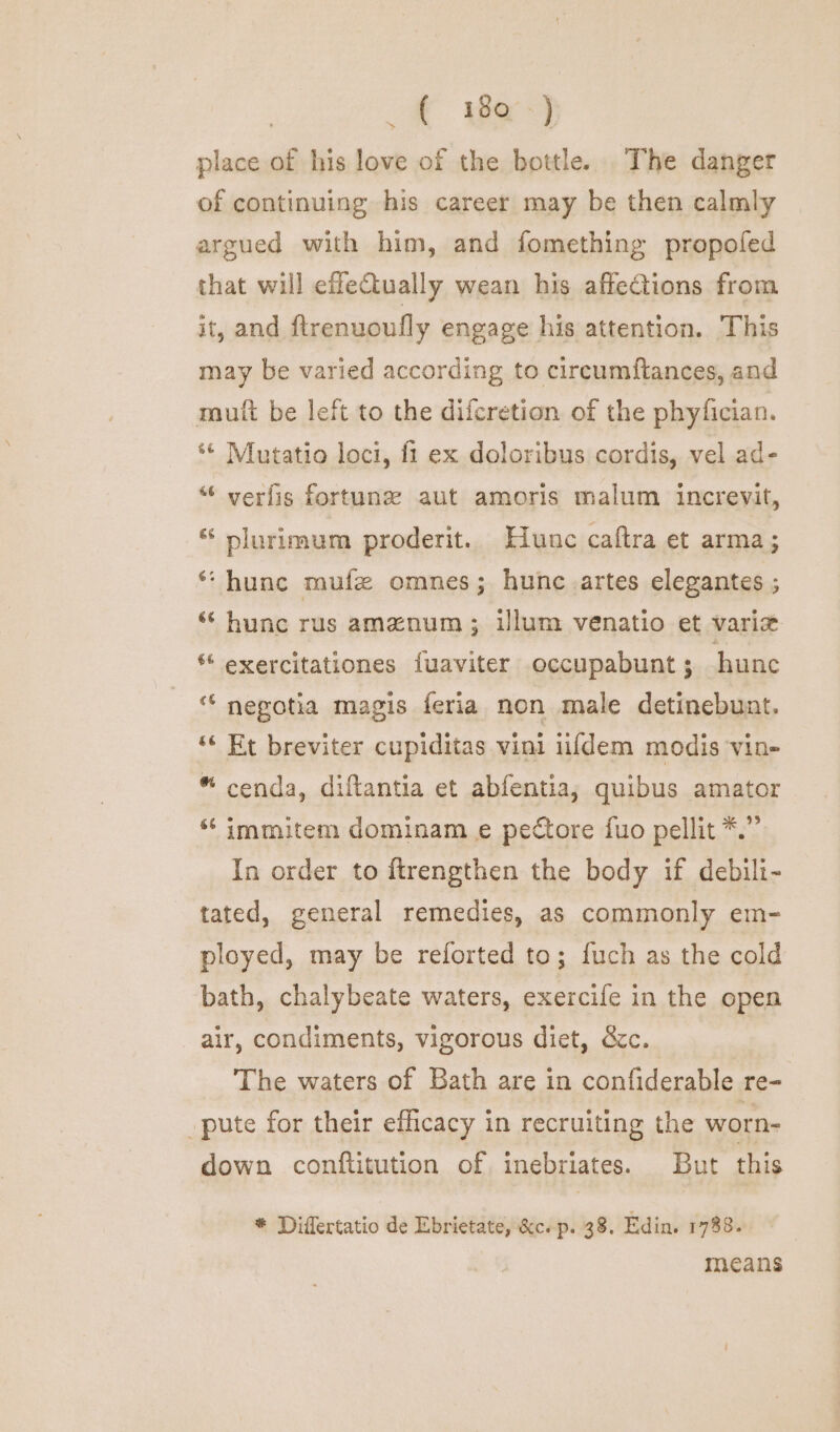 r we) place of his love of the bottle. The danger of continuing his career may be then calmly argued with him, and fomething propofed that will efleCtually wean his affections from it, and ftrenuoufly engage his attention. This may be varied according to circumftances, and mult be left to the difcretion of the phyfician. *¢ Mutatio loci, {1 ex doloribus cordis, vel ad- “ verfis fortune aut amoris malum increvit, ‘ plurimum proderit. Hune caftra et arma; * hunc mufz omnes; hune artes elegantes ; ‘‘ hunc rus amznum ; illum venatio et variz “ exercitationes fuaviter occupabunt; hunc ‘ negotia magis feria non male detinebunt. ‘“« Et breviter cupiditas vini iifdem modis vin- “ cenda, diftantia et abfentia; quibus amator “ immitem dominam e pectore fuo pellit *.” In order to ftrengthen the body if debili- tated, general remedies, as commonly em- ployed, may be reforted to; fuch as the cold bath, chalybeate waters, exercife in the open air, condiments, vigorous diet, &amp;c. The waters of Bath are in confiderable re- pute for their efficacy in recruiting the worn- down conftitution of inebriates. But this * Differtatio de Ebrietate, &amp;c. p. 38. Edin. 1788. , means