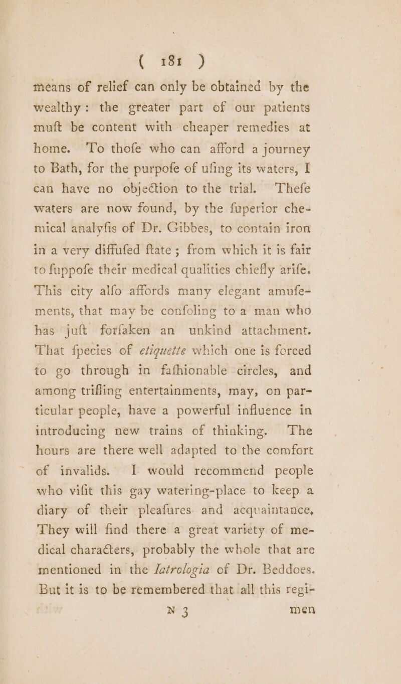 ( 18t ) means of relief can only be obtained by the wealthy: the greater part of our patients muft be content with cheaper remedies at home. ‘To thofe who can afford a journey to Bath, for the purpofe of uling its waters, I can have no objection to the trial. Thefe waters are now found, by the fuperior che- mical analyfis of Dr. Gibbes, to contain iron in a very diffufed flate ; from which it ts fair to fuppofe their medical qualities chiefly arife. This city alfo affords many elegant amufe- ments, that may be confoling to a man who has juft forfaken an unkind attachment. That fpecies of etiquette which one is forced to go through in fafhionable circles, and among trifling entertainments, may, on par- ticular people, have a powerful influence in introducing new trains of thinking. The hours are there well adapted to the comfort of invalids. I would recommend people who vifit this gay watering-place to keep a diary of their pleafures and acquaintance, They will find there a great variety of me- dical characters, probably the whole that are mentioned in the Jatrologia of Dr. Beddoes. But it is to be remembered that all this regi- N 3 | men