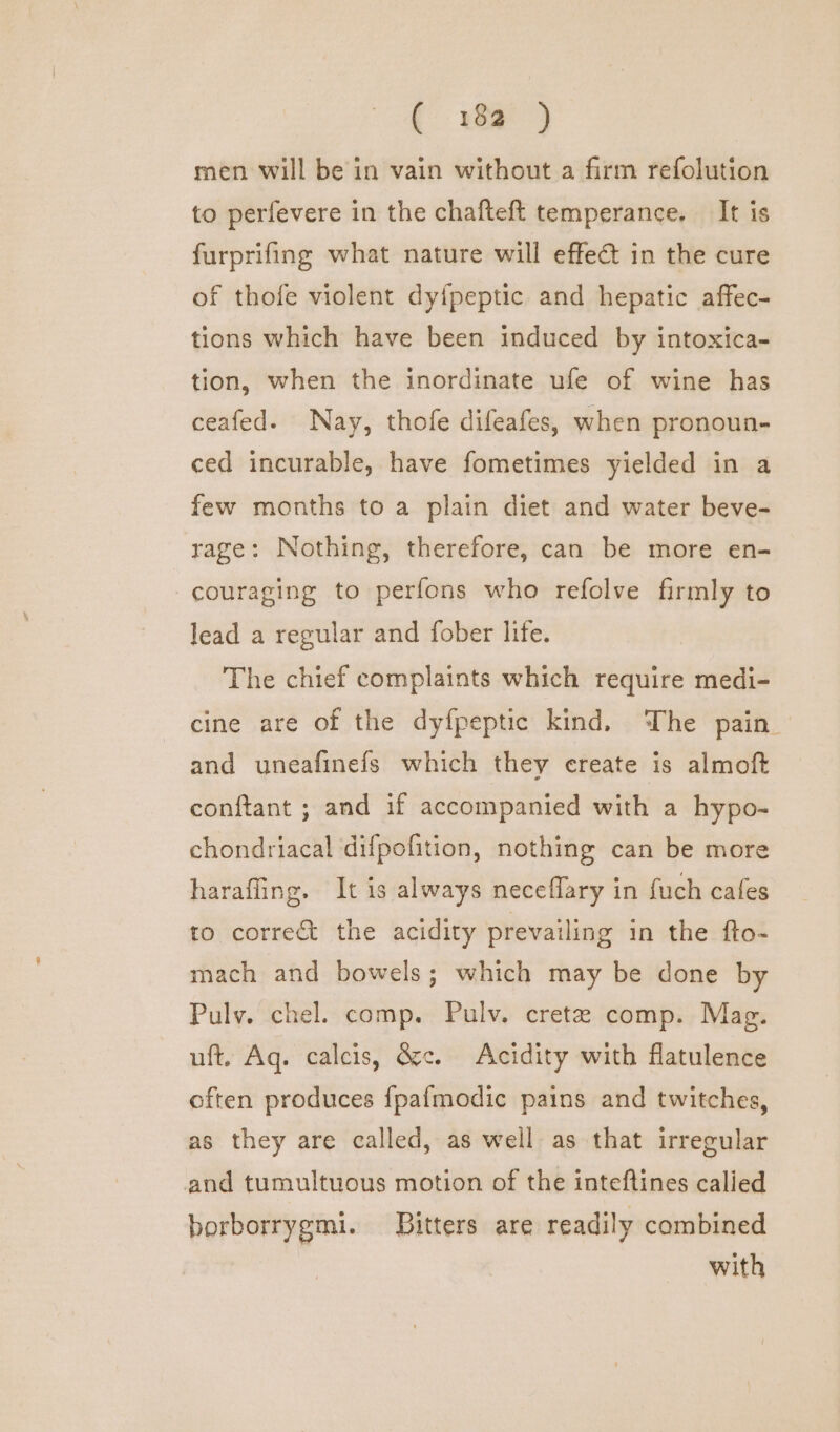 t. ySae) men will be in vain without a firm refolution to perfevere in the chafteft temperance. It is furprifing what nature will effect in the cure of thofe violent dy{peptic and hepatic affec- tions which have been induced by intoxica- tion, when the inordinate ufe of wine has ceafed. Nay, thofe difeafes, when pronoun- ced incurable, have fometimes yielded in a few months to a plain diet and water beve- rage: Nothing, therefore, can be more en- -couraging to perfons who refolve firmly to lead a regular and fober life. The chief complaints which require medi- cine are of the dyfpeptic kind. The pain. and uneafinefs which they create is almoft conftant ; and if accompanied with a hypo- chondriacal difpofition, nothing can be more harafling. It is always neceflary in fuch cafes to correct the acidity prevailing in the fto- mach and bowels; which may be done by Pulv. chel. comp. Pulv. cretzee comp. Mag. uft, Ag. calcis, &amp;c. Acidity with flatulence often produces {pafmodic pains and twitches, as they are called, as well as that irregular and tumultuous motion of the inteftines calied borborrygmi. Bitters are readily combined with