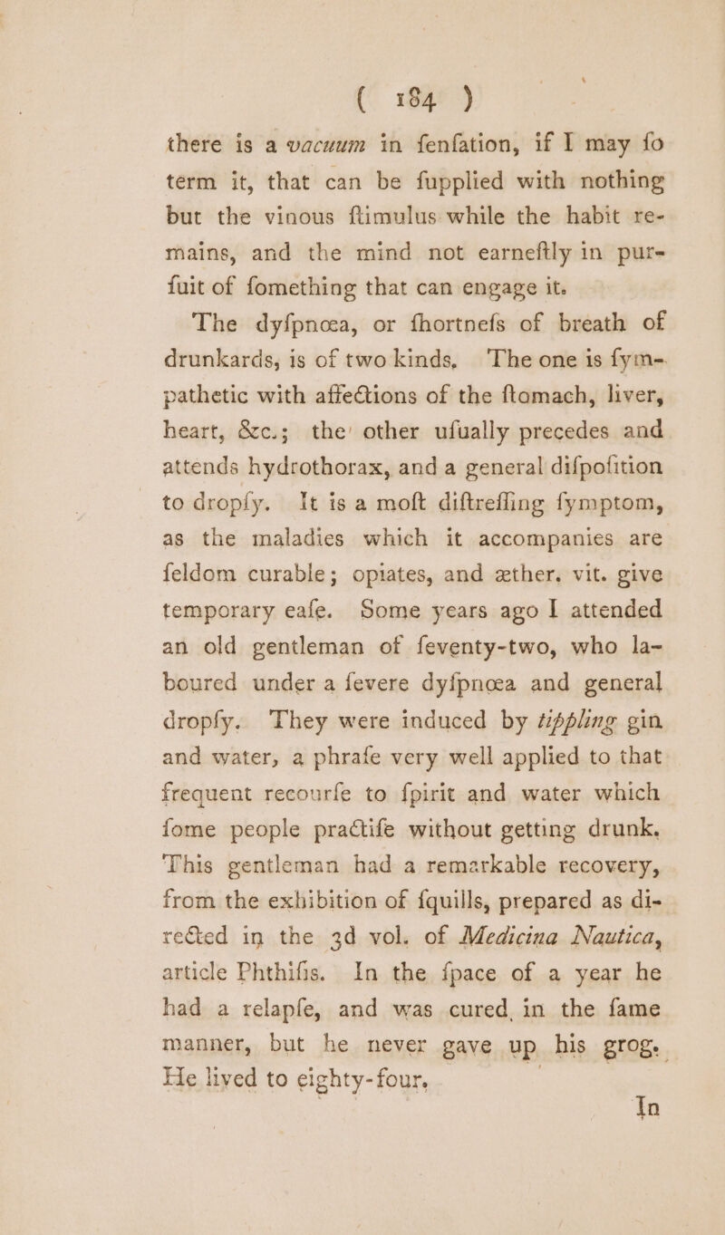 (184° °) there is a vacuum in fenfation, if 1 may fo term it, that can be fupplied with nothing but the vinous ftimulus while the habit re- mains, and the mind not earneftly in pur- fuit of fomething that can engage it. The dyfpnoea, or fhortnefs of breath of drunkards, is of two kinds, ‘The one 1s fym- pathetic with affections of the ftamach, liver, heart, &amp;c.; the’ other ufually precedes and attends hydrothorax, and a general difpofition _ todroply. It isa moft diftrefling fymptom, as the maladies which it accompanies are feldom curable; opiates, and zxther. vit. give temporary eafe. Some years ago I attended an old gentleman of feventy-two, who la- boured under a fevere dyfpncea and general dropfy. They were induced by “pling gin and water, a phrafe very well applied to that frequent recourfe to fpirit and water which {ome people practife without getting drunk, This gentleman had a remarkable recovery, from the exhibition of {quills, prepared as di- rected in the 3d vol. of Medicina Nautica, article Phthifis. In the fpace of a year he had a relapfe, and was cured, in the fame manner, but he never gave up his grog. He lived to eighty-four. : i