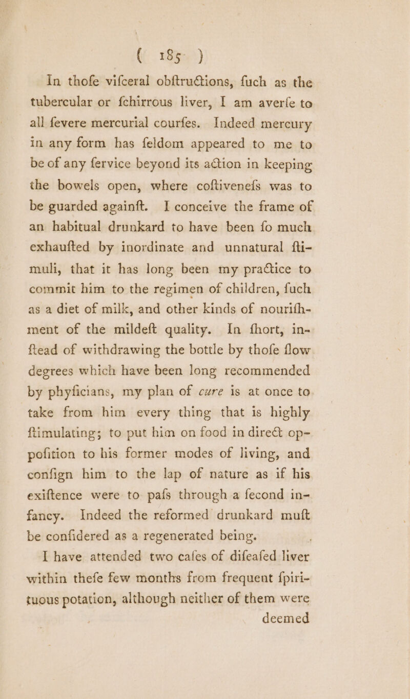In thofe vifceral obftru€tions, fuch as the tubercular or fchirrous liver, I am averfe to all fevere mercurial courfes. Indeed mercury in any form has feldom appeared to me to be of any fervice beyond its action in keeping the bowels open, where coftivenefs was to be guarded againft. I conceive the frame of an habitual drunkard to have been fo much exhaufted by inordinate and unnatural fti- muli, that it has long been my pratice to commit him to the regimen of children, fuch as a diet of milk, and other kinds of nourifh- ment of the mildeft quality. In {fhort, in- ftead of withdrawing the bottle by thofe flow. degrees which have been long recommended by phyficians, my plan of cure is at once to take from him every thing that is highly ftimulating; to put him on food in dire&amp;t op- pofition to his former modes of living, and confign him to the lap of nature as if his exiftence were to pais through a fecond in- fancy. Indeed the reformed drunkard muft be confidered as a regenerated being. I have attended two cafes of difeafed liver within thefe few months from frequent {piri- tuous potation, although neither of them were deemed