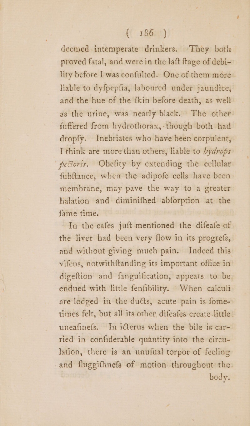 (( -1G0e*) deemed intemperate drinkers. They both proved fatal, and were in the laft ftage of debi- lity before I was confulted. One of them more liable to dyfpepfia, laboured under jaundice, and the hue of the fkin before death, as well as the urine, was nearly black. The other fuffered from hydrothorax,-though both had dropfy. Inebriates who have been corpulent, T think are more than others, liable to hydrops | petforis. Obefity by extending the cellular fubftance, when the adipofe cells have been membrane, may pave the way to a greater halation and diminifhed abforption at the fame time. In the cafes juft mentioned the difeafe of the liver had been very flow in its progrefs, and without giving much pain. Indeed this vifcus, notwithf{tanding its important office in digeftion and fanguihcation, appears to be endued with little fenfibility. When calculi are lodged in the ducts, acute pain is fome- times felt, but all its other difeafes create little. uneafinefs. In icterus when the bile is car- ried in confiderable quantity into the circu- lation, there is an unufual torpor of feeling and fluggifhnefs of motion throughout the. body.