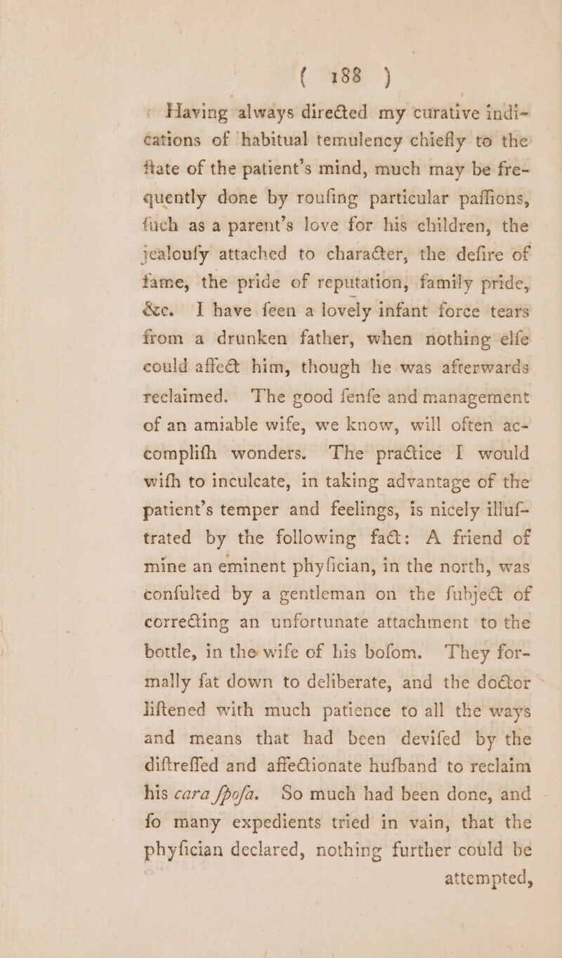 » Having always direéted my curative indi- cations of habitual temulency chiefly to the fate of the patient’s mind, much may be fre- quently done by roufing particular paffions, fuch as a parent’s love for his children, the jealoufy attached to character, the defire of fame, the pride of reputation, family pride, ée. I have feen a lovely infant force tears from a drunken father, when nothing elfe could affe&amp; him, though he was afterwards reclaimed. The good fenfe and management of an amiable wife, we know, will often ac- complifh wonders. The practice I would wifh to inculcate, in taking advantage of the patient’s temper and feelings, is nicely illuf- trated by the following fact: A friend of mine an eminent phy/fician, in the north, was confulted by a gentleman on the fubjec&amp;t of correcting an unfortunate attachment ‘to the bottle, in the wife of his bofom. They for- mally fat down to deliberate, and the do€tor ~ Iiftened with much patience to all the ways and means that had been devifed by the diftrefled and affeCtionate hufband to reclaim his cara /pofa. So much had been done, and ~ fo many expedients tried in vain, that the phyfician declared, nothing further could be attempted,