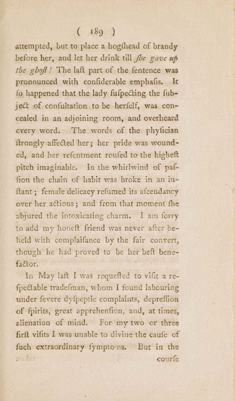 _ attempted, but to place a hogfhead of brandy before her, and let her drink till /be gave up the ghoft! The laft part of the fentence was pronounced with confiderable emphafis. It {o, happened that the lady fufpeCing the fub- — ject of confultation to be herfelf, was con- cealed in an adjoining room, and overheard every word. The words of the phyfician ftrongly affeted her; her pride was wound- ed, and her refentment roufed to the higheft pitch imaginable. In the whirlwind of paf- fion the chain of ‘habit was broke in an in- ftant; female delicacy refumed its afcendancy over her actions; and from that moment fhe abjured the intoxicating charm. I am forry to add my honeft friend was never after be- held with complaifance by the fair convert, though he had proved to be her beft bene- factor. “In May laft I was requefted to vifit a re- fpeCtable tradefman, whom I found labouring under fevere dy{peptic complaints, depreflion of fpirits, great apprehenfion, and, at times, alienation of mind. For my two or three firft vifits I was unable to divine the caufe of fuch extraordinary fymptoms, But in the courte