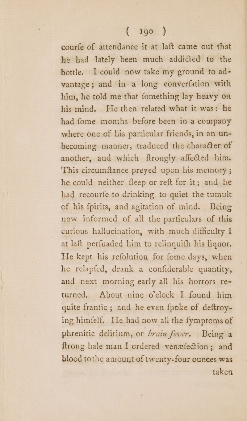 courfe of attendance it at laft came out that he had lately been much addidled to the bottle. I could now take my ground to ad- vantage; and in a long converfation with him, he told me that fomething lay heavy on his mind. He then related what it was: he had fome months before been in a company where one of his particular friends, in an un- becoming manner, traduced the chara@er of another, and which ftrongly affected him. This circumftance preyed upon his memory ; he could neither fleep or reft for it; and. he had recourfe to drinking to quiet the tumult of his {pirits, and agitation of mind. Being now informed of all the particulars of this curious hallucination, with much difficulty I at laft perfuaded him to relinquifh his liquor. He kept his refolution for fome days, when he relapfed, drank a confiderable quantity, and next morning early all his horrors re- turned. About nine o'clock I found him quite frantic ; and he even {poke of deftroy- ing himfelf, He had now all the fymptoms of phrenitic delirium, or brain fever. Being a {trong hale man I ordered venezfeCtion; and blood tothe amount of twenty-four ounces was | taken