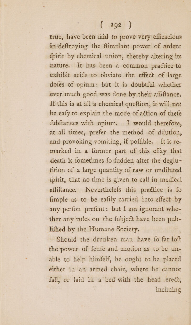 true, have been faid to prove very efficacious in ‘deftroying the flimulant power of ardent {pirit by chemical union, thereby altering its nature. It has been a common practice to exhibit acids to obviate the effect of large dofes of opium: but it is doubtful whether ever much good was done by their afliftance. If this is at all a chemical queftion, it will not be ealy to explain the mode of action of thefe fubftances with opium. I would therefore, at all times, prefer the method of dilution, and provoking vomiting, if poffible. It is re- marked in a former part of this eflay that death is fometimes fo fudden after the deglu- tition of a large quantity of raw or undiluted {pirit, that no time is given to call in medical affiftance. Neverthelefs this praétice is fo fimple as to be eafily carried into efle&amp; by any perfon prefent: but I am ignorant whe- ther any rules on the {ubject have been pub- lifhed by the Humane Society. | - Should the drunken man have fo far loft the power of fenie and motion as to be un- able to help himfelf, he ought to be placed either in an armed chair, where he cannot fall, or laid in a’ bed with the head .erea, inclining