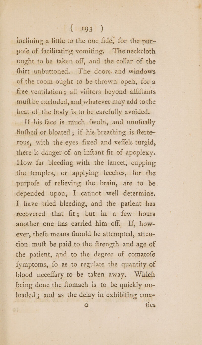 inclining a little to the one fide, for the pur- pofe of facilitating vomiting. The neckcloth ought to be taken off, and the collar of the fhirt unbuttoned. The doors. and windows of the room ought to be thrown open, for a free ventilation ; all vifitors beyond affiftants mutt be excluded, and whatever may add tothe heat of the body is to be carefully avoided. If his face is much fwoln, and unufually fluthed or bloated ; if his breathing is fterte~ rous, with the eyes fixed and veflels turgid, there is danger of an inftant fit of apoplexy. How far bleeding with the lancet, cupping the temples, or applying leeches, for the purpofe of relieving the brain, are to be depended upon, I cannot well determine. I have tried bleeding, and the patient has recovered that fit; but in a few hours another one has carried him off. If, how- ever, thefe means fhould be attempted, atten- tion muft be paid to the ftrength and age of the patient, and to the degree of comatofe fymptoms, fo as to regulate the quantity of blood neceflary to be taken away. Which being done the ftomach is to be quickly un- loaded ; and as the delay in exhibiting eme- | Oo tics