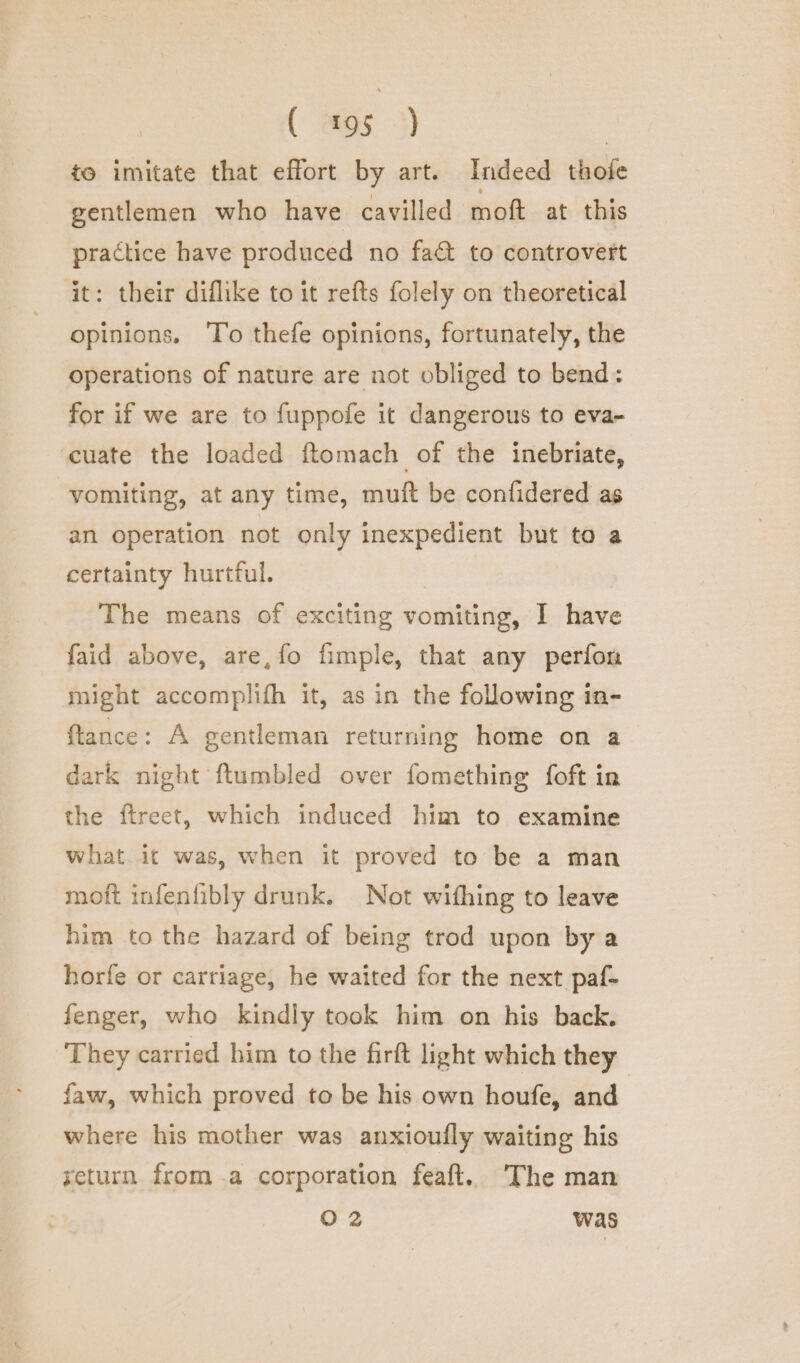 to imitate that effort by art. Indeed thofe gentlemen who have cavilled moft at this practice have produced no fact to controvert it: their diflike to it refts folely on theoretical opinions. To thefe opinions, fortunately, the operations of nature are not obliged to bend: for if we are to fuppofe it dangerous to eva- cuate the loaded ftomach of the inebriate, vomiting, at any time, muft be confidered as an operation not only inexpedient but to a certainty hurtful. The means of exciting vomiting, I have faid above, are,fo fimple, that any perfon might accomplifh it, as in the folowing in- ftance: A gentleman returning home on a dark night ftumbled over fomething foft in the fireet, which induced him to examine what. it was, when it proved to be a man moft infeniibly drunk. Not wifhing to leave him to the hazard of being trod upon by a horfe or carriage, he waited for the next paf- fenger, who kindly took him on his back. They carried him to the firft light which they faw, which proved to be his own houfe, and where his mother was anxioully waiting his yeturn froma corporation feaft. The man O 2 was