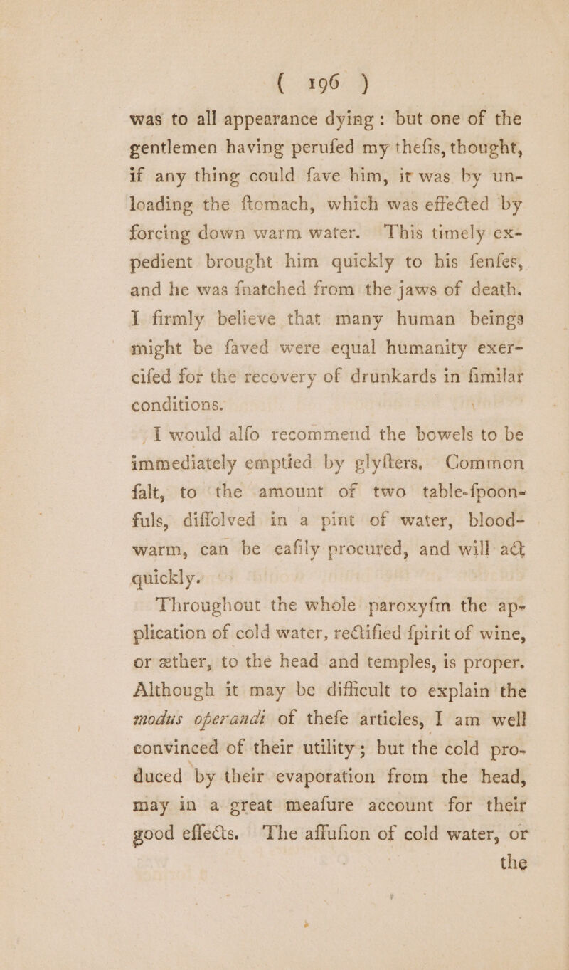 was to all appearance dying: but one of the gentlemen having perufed my thefis, thought, if any thing could fave him, it was by un- loading the ftomach, which was effected by forcing down warm water. This timely ex- pedient brought him quickly to his fenfes, and he was {natched from the jaws of death. I firmly believe that many human beings might be faved were equal humanity exer- cifed for the recovery of drunkards in fimilar conditions. I would alfo recommend the bowels to be immediately emptied by glyfters, Common falt, to the amount of two table-fpoon- fuls, diffolved in a pint of water, blood-— warm, can be eafily procured, and will aG@ quickly. Throughout the whole paroxyfm the ap- plication of cold water, rectified {pirit of wine, or zther, to the head and temples, is proper. Although it may be dificult to explain the modus operandi ot thefe articles, I am well convinced of their utility; but the cold pro- duced by their evaporation from the head, may in a great meafure account for their good effects. The affufion of cold water, or . the