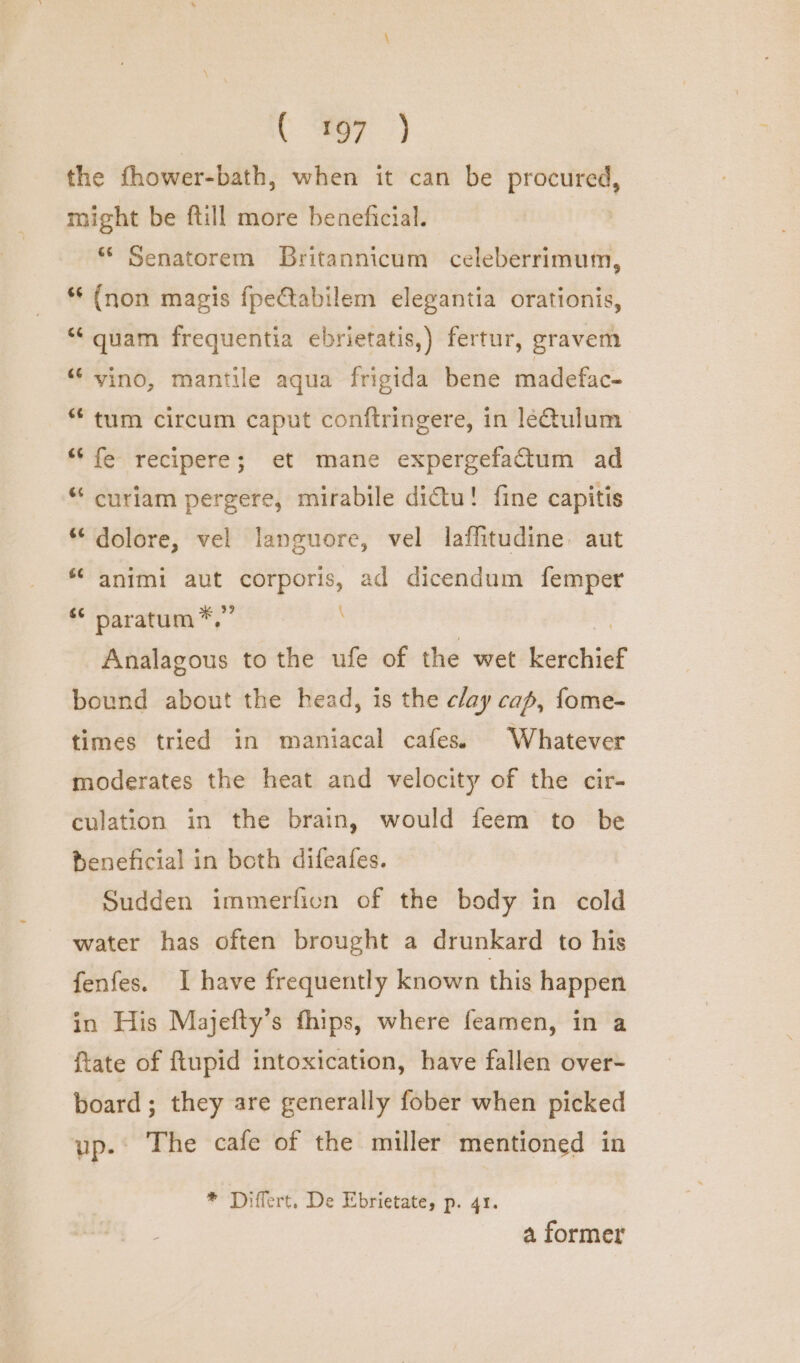( 97 the fhower-bath, when it can be Rapbenes might be ftill more beneficial. *“ Senatorem Britannicum celeberrimum, *‘ (non magis fpeCtabilem elegantia orationis, “quam frequentia ebrietatis,) fertur, gravem “‘ vino, mantile aqua frigida bene madefac- tum circum caput conftringere, in léQulum “fe recipere; et mane expergefatum ad “ curiam pergere, mirabile dictu! fine capitis “dolore, vel languore, vel laffitudine: aut ‘© animi aut corporis, ad dicendum femper * paratum*,” | Analagous to the ufe of the wet kerchief bound about the head, is the clay cap, fome- times tried in maniacal cafes. Whatever moderates the heat and velocity of the cir- culation in the brain, would feem to be beneficial in both difeafes. Sudden immerfion of the body in cold water has often brought a drunkard to his fenfes. I have frequently known this happen in His Majefty’s fhips, where feamen, in a {tate of ftupid intoxication, have fallen over- board; they are generally fober when picked up. The cafe of the miller mentioned in * Differt, De Ebrietate, p. 41. a former