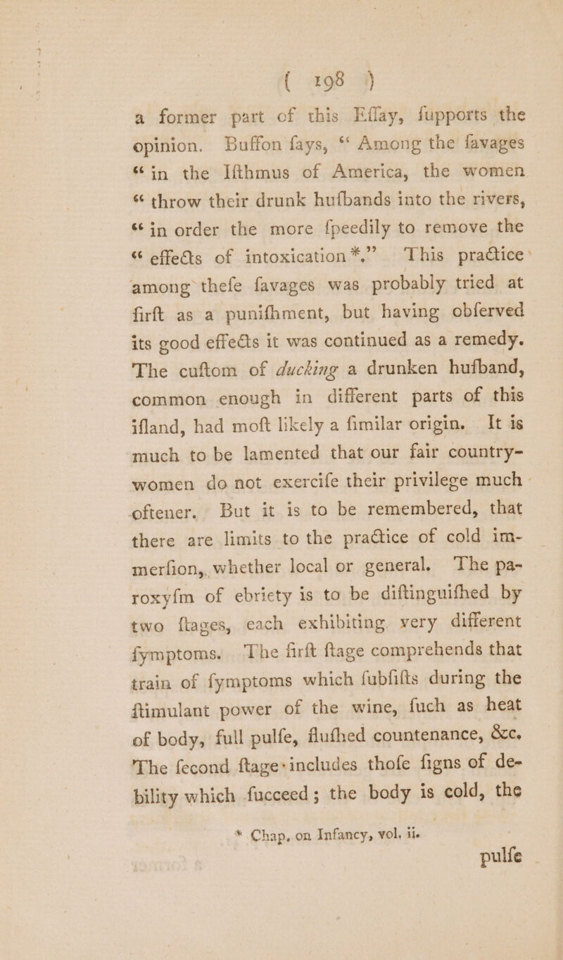 a former part of this Eflay, fupports the opinion. Buffon fays, ** Among the favages “in the Ifthmus of America, the women “ throw their drunk hufbands into the rivers, “in order the more {peedily to remove the “ effets of intoxication™,’’ This practice: among thefe favages was probably tried at firft as a punifhment, but having obferved its good effects it was continued as a remedy. The cuftom of ducking a drunken hufband, common enough in different parts of this ifland, had moft likely a fimilar origin. It is much to be lamented that our fair country- women do not exercife their privilege much - coftener. But it is to be remembered, that there are limits to the practice of cold im- merfion,, whether local or general, ‘The pa- roxyfm of ebricty is to be diftinguifhed by two ftages, each exhibiting very different fymptoms, The firft ftage comprehends that train of fymptoms which fubfifts during the ftimulant power of the wine, fuch as heat of body, full pulfe, flufhed countenance, &amp;c. The fecond ftage:includes thofe figns of de- bility which fucceed; the body is cold, the * Chap, on Infancy, vol, ii pulfe